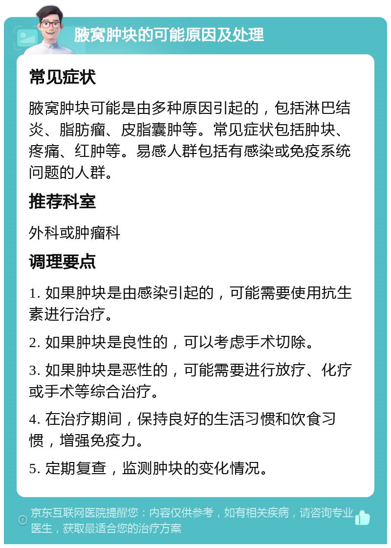 腋窝肿块的可能原因及处理 常见症状 腋窝肿块可能是由多种原因引起的，包括淋巴结炎、脂肪瘤、皮脂囊肿等。常见症状包括肿块、疼痛、红肿等。易感人群包括有感染或免疫系统问题的人群。 推荐科室 外科或肿瘤科 调理要点 1. 如果肿块是由感染引起的，可能需要使用抗生素进行治疗。 2. 如果肿块是良性的，可以考虑手术切除。 3. 如果肿块是恶性的，可能需要进行放疗、化疗或手术等综合治疗。 4. 在治疗期间，保持良好的生活习惯和饮食习惯，增强免疫力。 5. 定期复查，监测肿块的变化情况。