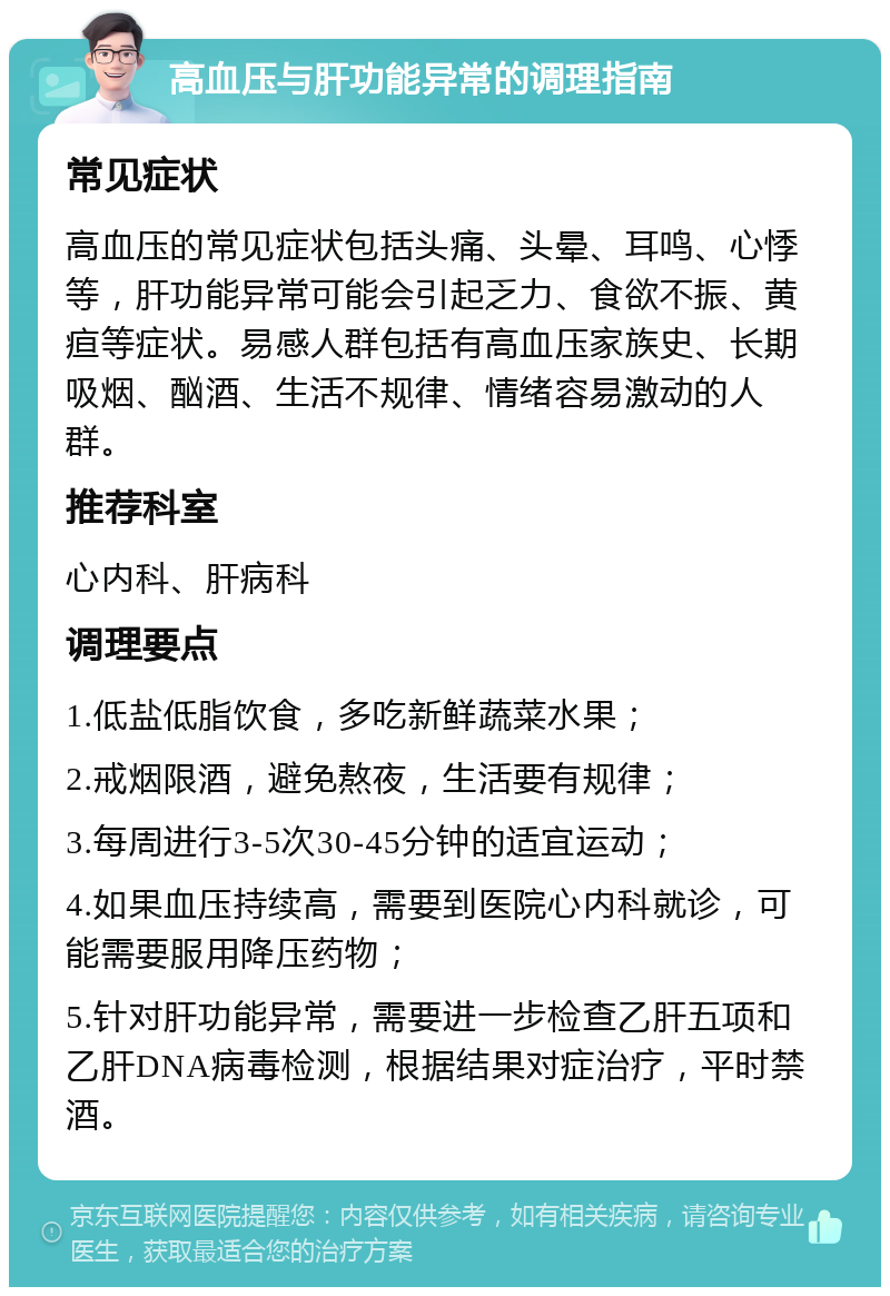 高血压与肝功能异常的调理指南 常见症状 高血压的常见症状包括头痛、头晕、耳鸣、心悸等，肝功能异常可能会引起乏力、食欲不振、黄疸等症状。易感人群包括有高血压家族史、长期吸烟、酗酒、生活不规律、情绪容易激动的人群。 推荐科室 心内科、肝病科 调理要点 1.低盐低脂饮食，多吃新鲜蔬菜水果； 2.戒烟限酒，避免熬夜，生活要有规律； 3.每周进行3-5次30-45分钟的适宜运动； 4.如果血压持续高，需要到医院心内科就诊，可能需要服用降压药物； 5.针对肝功能异常，需要进一步检查乙肝五项和乙肝DNA病毒检测，根据结果对症治疗，平时禁酒。