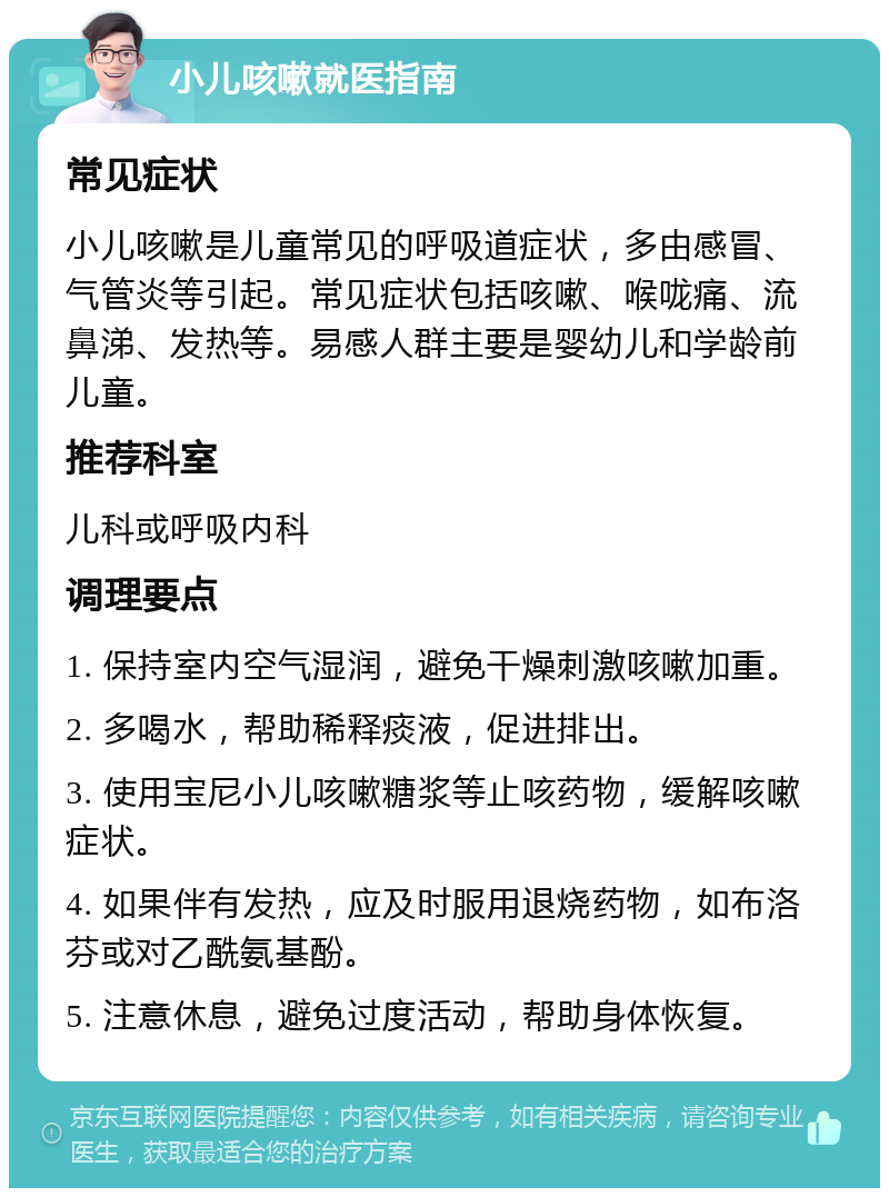 小儿咳嗽就医指南 常见症状 小儿咳嗽是儿童常见的呼吸道症状，多由感冒、气管炎等引起。常见症状包括咳嗽、喉咙痛、流鼻涕、发热等。易感人群主要是婴幼儿和学龄前儿童。 推荐科室 儿科或呼吸内科 调理要点 1. 保持室内空气湿润，避免干燥刺激咳嗽加重。 2. 多喝水，帮助稀释痰液，促进排出。 3. 使用宝尼小儿咳嗽糖浆等止咳药物，缓解咳嗽症状。 4. 如果伴有发热，应及时服用退烧药物，如布洛芬或对乙酰氨基酚。 5. 注意休息，避免过度活动，帮助身体恢复。