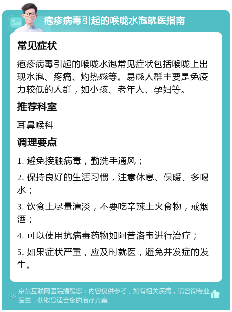 疱疹病毒引起的喉咙水泡就医指南 常见症状 疱疹病毒引起的喉咙水泡常见症状包括喉咙上出现水泡、疼痛、灼热感等。易感人群主要是免疫力较低的人群，如小孩、老年人、孕妇等。 推荐科室 耳鼻喉科 调理要点 1. 避免接触病毒，勤洗手通风； 2. 保持良好的生活习惯，注意休息、保暖、多喝水； 3. 饮食上尽量清淡，不要吃辛辣上火食物，戒烟酒； 4. 可以使用抗病毒药物如阿昔洛韦进行治疗； 5. 如果症状严重，应及时就医，避免并发症的发生。