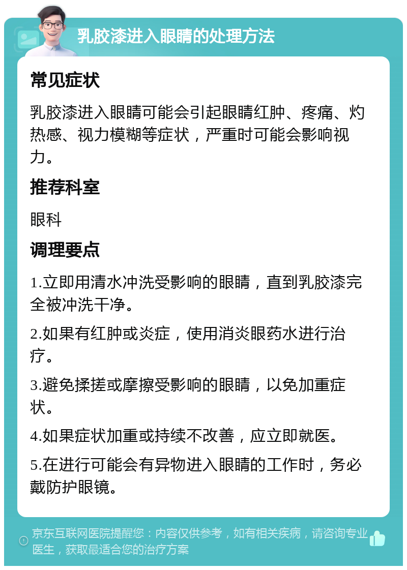 乳胶漆进入眼睛的处理方法 常见症状 乳胶漆进入眼睛可能会引起眼睛红肿、疼痛、灼热感、视力模糊等症状，严重时可能会影响视力。 推荐科室 眼科 调理要点 1.立即用清水冲洗受影响的眼睛，直到乳胶漆完全被冲洗干净。 2.如果有红肿或炎症，使用消炎眼药水进行治疗。 3.避免揉搓或摩擦受影响的眼睛，以免加重症状。 4.如果症状加重或持续不改善，应立即就医。 5.在进行可能会有异物进入眼睛的工作时，务必戴防护眼镜。