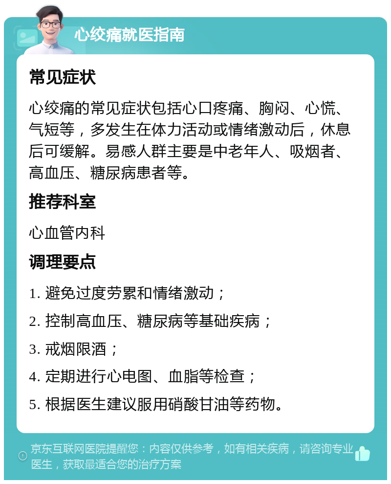 心绞痛就医指南 常见症状 心绞痛的常见症状包括心口疼痛、胸闷、心慌、气短等，多发生在体力活动或情绪激动后，休息后可缓解。易感人群主要是中老年人、吸烟者、高血压、糖尿病患者等。 推荐科室 心血管内科 调理要点 1. 避免过度劳累和情绪激动； 2. 控制高血压、糖尿病等基础疾病； 3. 戒烟限酒； 4. 定期进行心电图、血脂等检查； 5. 根据医生建议服用硝酸甘油等药物。