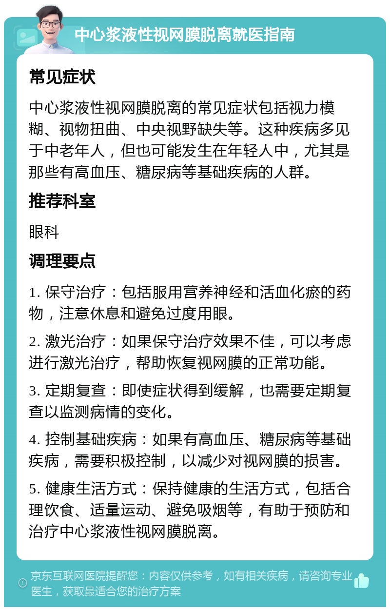 中心浆液性视网膜脱离就医指南 常见症状 中心浆液性视网膜脱离的常见症状包括视力模糊、视物扭曲、中央视野缺失等。这种疾病多见于中老年人，但也可能发生在年轻人中，尤其是那些有高血压、糖尿病等基础疾病的人群。 推荐科室 眼科 调理要点 1. 保守治疗：包括服用营养神经和活血化瘀的药物，注意休息和避免过度用眼。 2. 激光治疗：如果保守治疗效果不佳，可以考虑进行激光治疗，帮助恢复视网膜的正常功能。 3. 定期复查：即使症状得到缓解，也需要定期复查以监测病情的变化。 4. 控制基础疾病：如果有高血压、糖尿病等基础疾病，需要积极控制，以减少对视网膜的损害。 5. 健康生活方式：保持健康的生活方式，包括合理饮食、适量运动、避免吸烟等，有助于预防和治疗中心浆液性视网膜脱离。