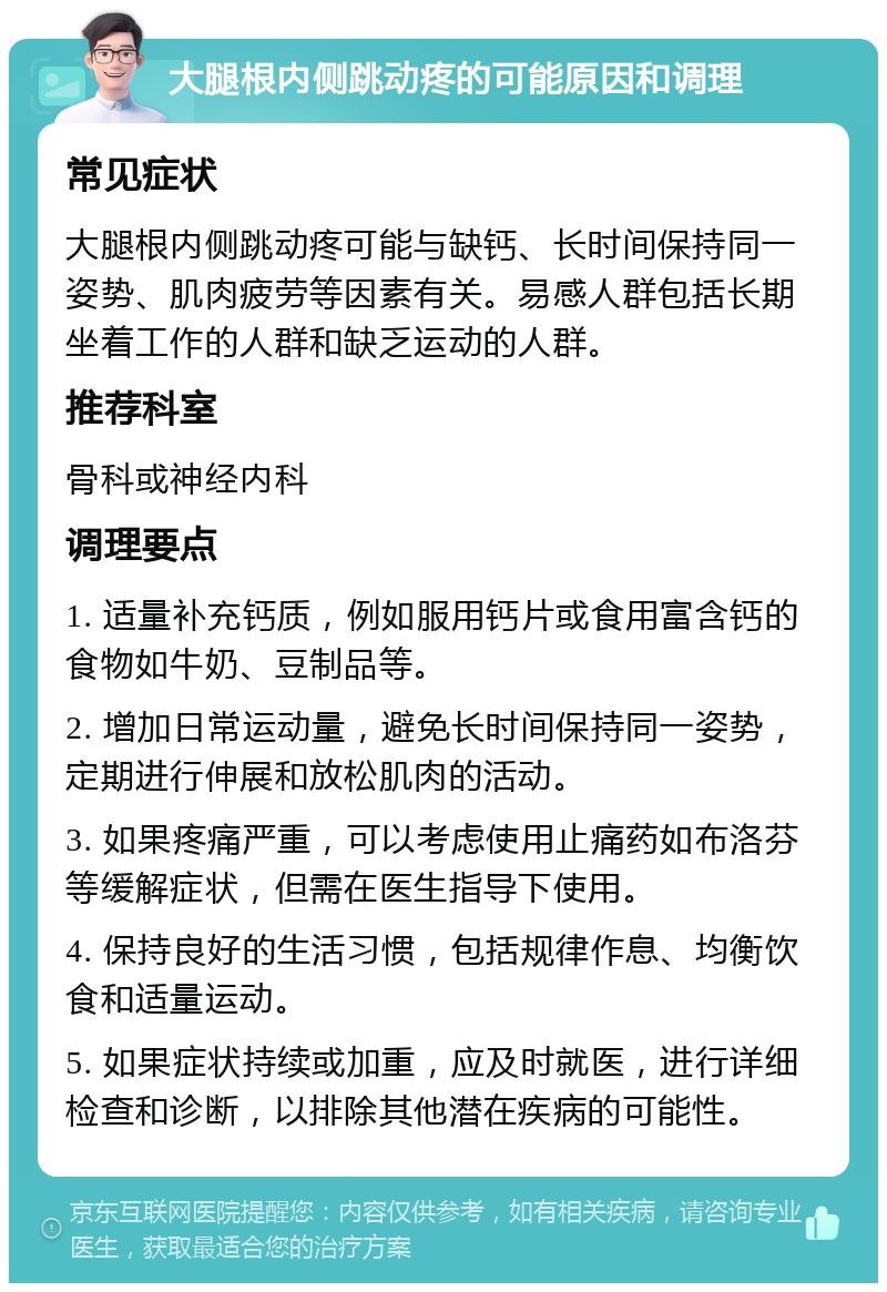 大腿根内侧跳动疼的可能原因和调理 常见症状 大腿根内侧跳动疼可能与缺钙、长时间保持同一姿势、肌肉疲劳等因素有关。易感人群包括长期坐着工作的人群和缺乏运动的人群。 推荐科室 骨科或神经内科 调理要点 1. 适量补充钙质，例如服用钙片或食用富含钙的食物如牛奶、豆制品等。 2. 增加日常运动量，避免长时间保持同一姿势，定期进行伸展和放松肌肉的活动。 3. 如果疼痛严重，可以考虑使用止痛药如布洛芬等缓解症状，但需在医生指导下使用。 4. 保持良好的生活习惯，包括规律作息、均衡饮食和适量运动。 5. 如果症状持续或加重，应及时就医，进行详细检查和诊断，以排除其他潜在疾病的可能性。