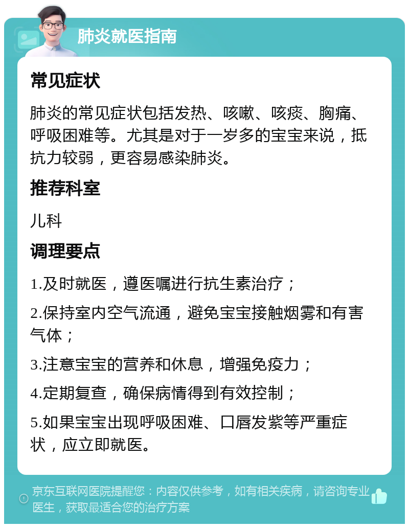 肺炎就医指南 常见症状 肺炎的常见症状包括发热、咳嗽、咳痰、胸痛、呼吸困难等。尤其是对于一岁多的宝宝来说，抵抗力较弱，更容易感染肺炎。 推荐科室 儿科 调理要点 1.及时就医，遵医嘱进行抗生素治疗； 2.保持室内空气流通，避免宝宝接触烟雾和有害气体； 3.注意宝宝的营养和休息，增强免疫力； 4.定期复查，确保病情得到有效控制； 5.如果宝宝出现呼吸困难、口唇发紫等严重症状，应立即就医。