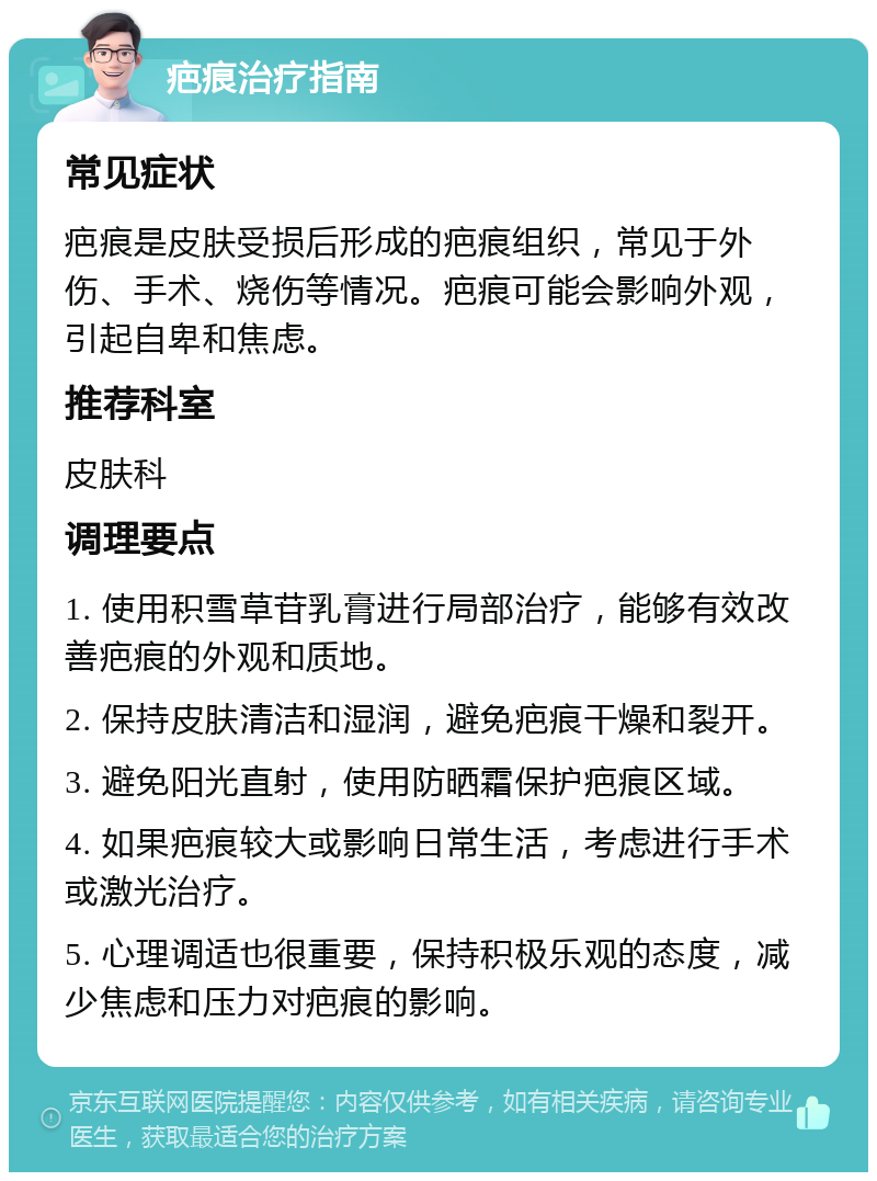 疤痕治疗指南 常见症状 疤痕是皮肤受损后形成的疤痕组织，常见于外伤、手术、烧伤等情况。疤痕可能会影响外观，引起自卑和焦虑。 推荐科室 皮肤科 调理要点 1. 使用积雪草苷乳膏进行局部治疗，能够有效改善疤痕的外观和质地。 2. 保持皮肤清洁和湿润，避免疤痕干燥和裂开。 3. 避免阳光直射，使用防晒霜保护疤痕区域。 4. 如果疤痕较大或影响日常生活，考虑进行手术或激光治疗。 5. 心理调适也很重要，保持积极乐观的态度，减少焦虑和压力对疤痕的影响。