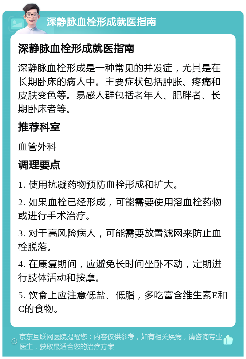 深静脉血栓形成就医指南 深静脉血栓形成就医指南 深静脉血栓形成是一种常见的并发症，尤其是在长期卧床的病人中。主要症状包括肿胀、疼痛和皮肤变色等。易感人群包括老年人、肥胖者、长期卧床者等。 推荐科室 血管外科 调理要点 1. 使用抗凝药物预防血栓形成和扩大。 2. 如果血栓已经形成，可能需要使用溶血栓药物或进行手术治疗。 3. 对于高风险病人，可能需要放置滤网来防止血栓脱落。 4. 在康复期间，应避免长时间坐卧不动，定期进行肢体活动和按摩。 5. 饮食上应注意低盐、低脂，多吃富含维生素E和C的食物。