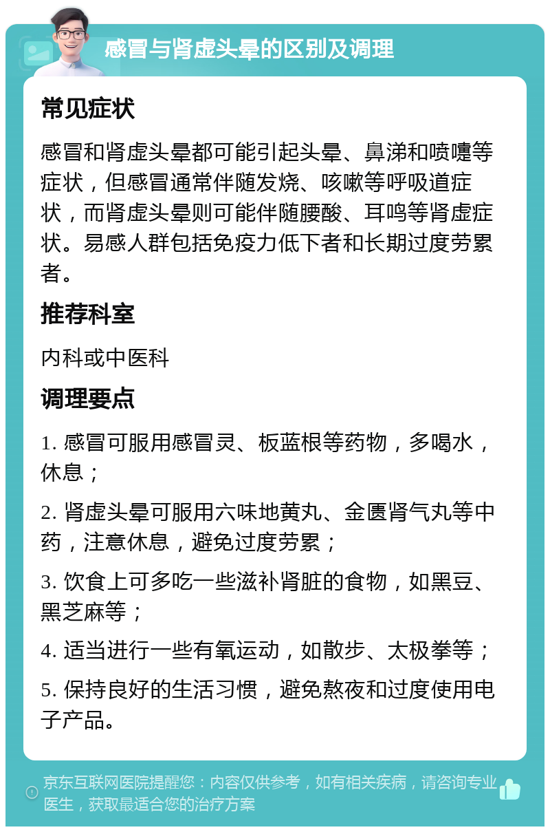 感冒与肾虚头晕的区别及调理 常见症状 感冒和肾虚头晕都可能引起头晕、鼻涕和喷嚏等症状，但感冒通常伴随发烧、咳嗽等呼吸道症状，而肾虚头晕则可能伴随腰酸、耳鸣等肾虚症状。易感人群包括免疫力低下者和长期过度劳累者。 推荐科室 内科或中医科 调理要点 1. 感冒可服用感冒灵、板蓝根等药物，多喝水，休息； 2. 肾虚头晕可服用六味地黄丸、金匮肾气丸等中药，注意休息，避免过度劳累； 3. 饮食上可多吃一些滋补肾脏的食物，如黑豆、黑芝麻等； 4. 适当进行一些有氧运动，如散步、太极拳等； 5. 保持良好的生活习惯，避免熬夜和过度使用电子产品。