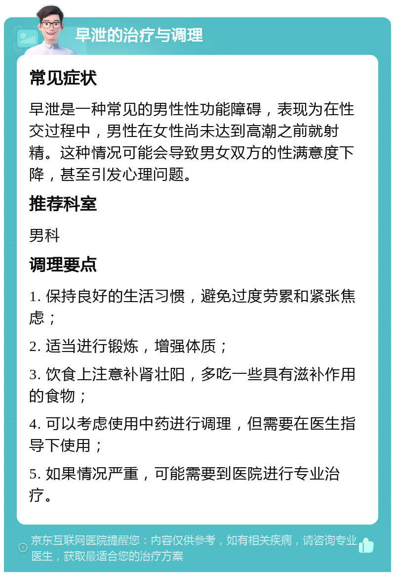 早泄的治疗与调理 常见症状 早泄是一种常见的男性性功能障碍，表现为在性交过程中，男性在女性尚未达到高潮之前就射精。这种情况可能会导致男女双方的性满意度下降，甚至引发心理问题。 推荐科室 男科 调理要点 1. 保持良好的生活习惯，避免过度劳累和紧张焦虑； 2. 适当进行锻炼，增强体质； 3. 饮食上注意补肾壮阳，多吃一些具有滋补作用的食物； 4. 可以考虑使用中药进行调理，但需要在医生指导下使用； 5. 如果情况严重，可能需要到医院进行专业治疗。