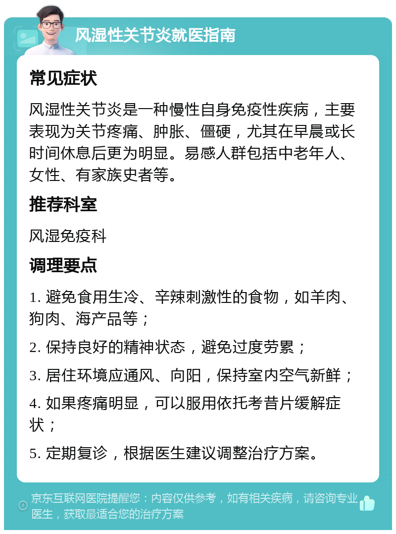 风湿性关节炎就医指南 常见症状 风湿性关节炎是一种慢性自身免疫性疾病，主要表现为关节疼痛、肿胀、僵硬，尤其在早晨或长时间休息后更为明显。易感人群包括中老年人、女性、有家族史者等。 推荐科室 风湿免疫科 调理要点 1. 避免食用生冷、辛辣刺激性的食物，如羊肉、狗肉、海产品等； 2. 保持良好的精神状态，避免过度劳累； 3. 居住环境应通风、向阳，保持室内空气新鲜； 4. 如果疼痛明显，可以服用依托考昔片缓解症状； 5. 定期复诊，根据医生建议调整治疗方案。