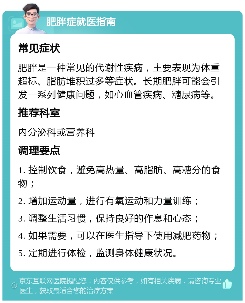 肥胖症就医指南 常见症状 肥胖是一种常见的代谢性疾病，主要表现为体重超标、脂肪堆积过多等症状。长期肥胖可能会引发一系列健康问题，如心血管疾病、糖尿病等。 推荐科室 内分泌科或营养科 调理要点 1. 控制饮食，避免高热量、高脂肪、高糖分的食物； 2. 增加运动量，进行有氧运动和力量训练； 3. 调整生活习惯，保持良好的作息和心态； 4. 如果需要，可以在医生指导下使用减肥药物； 5. 定期进行体检，监测身体健康状况。