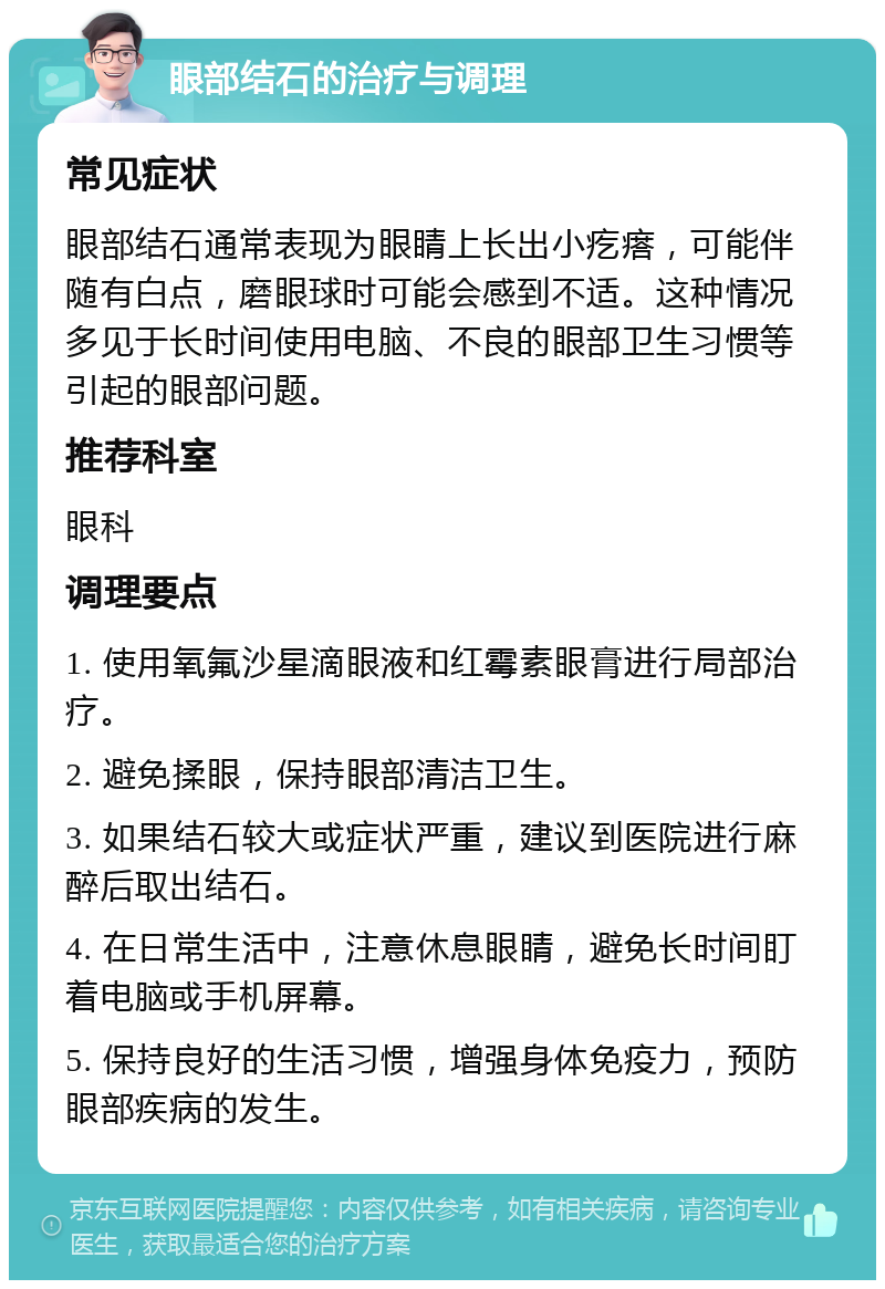 眼部结石的治疗与调理 常见症状 眼部结石通常表现为眼睛上长出小疙瘩，可能伴随有白点，磨眼球时可能会感到不适。这种情况多见于长时间使用电脑、不良的眼部卫生习惯等引起的眼部问题。 推荐科室 眼科 调理要点 1. 使用氧氟沙星滴眼液和红霉素眼膏进行局部治疗。 2. 避免揉眼，保持眼部清洁卫生。 3. 如果结石较大或症状严重，建议到医院进行麻醉后取出结石。 4. 在日常生活中，注意休息眼睛，避免长时间盯着电脑或手机屏幕。 5. 保持良好的生活习惯，增强身体免疫力，预防眼部疾病的发生。