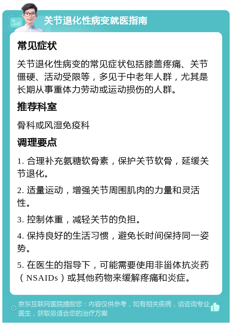 关节退化性病变就医指南 常见症状 关节退化性病变的常见症状包括膝盖疼痛、关节僵硬、活动受限等，多见于中老年人群，尤其是长期从事重体力劳动或运动损伤的人群。 推荐科室 骨科或风湿免疫科 调理要点 1. 合理补充氨糖软骨素，保护关节软骨，延缓关节退化。 2. 适量运动，增强关节周围肌肉的力量和灵活性。 3. 控制体重，减轻关节的负担。 4. 保持良好的生活习惯，避免长时间保持同一姿势。 5. 在医生的指导下，可能需要使用非甾体抗炎药（NSAIDs）或其他药物来缓解疼痛和炎症。