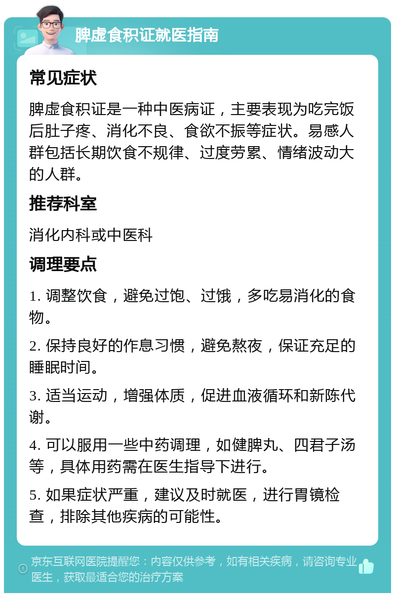 脾虚食积证就医指南 常见症状 脾虚食积证是一种中医病证，主要表现为吃完饭后肚子疼、消化不良、食欲不振等症状。易感人群包括长期饮食不规律、过度劳累、情绪波动大的人群。 推荐科室 消化内科或中医科 调理要点 1. 调整饮食，避免过饱、过饿，多吃易消化的食物。 2. 保持良好的作息习惯，避免熬夜，保证充足的睡眠时间。 3. 适当运动，增强体质，促进血液循环和新陈代谢。 4. 可以服用一些中药调理，如健脾丸、四君子汤等，具体用药需在医生指导下进行。 5. 如果症状严重，建议及时就医，进行胃镜检查，排除其他疾病的可能性。