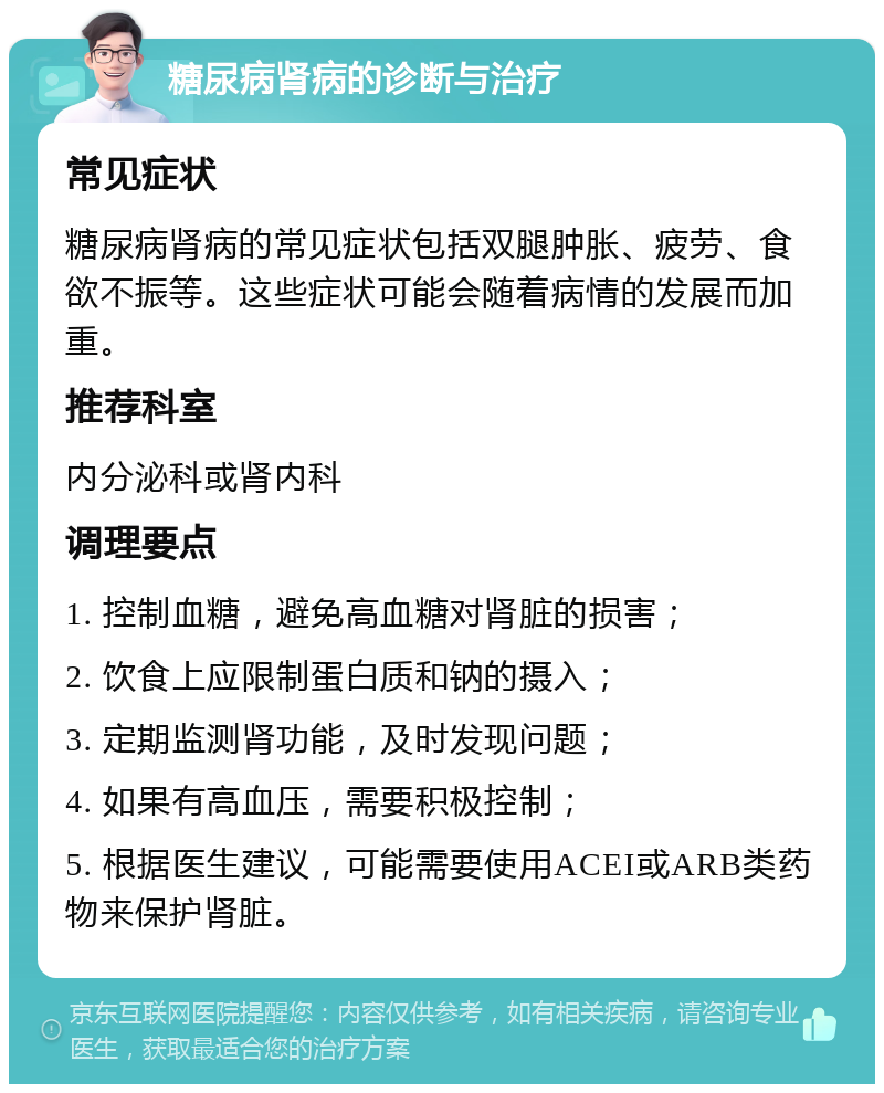 糖尿病肾病的诊断与治疗 常见症状 糖尿病肾病的常见症状包括双腿肿胀、疲劳、食欲不振等。这些症状可能会随着病情的发展而加重。 推荐科室 内分泌科或肾内科 调理要点 1. 控制血糖，避免高血糖对肾脏的损害； 2. 饮食上应限制蛋白质和钠的摄入； 3. 定期监测肾功能，及时发现问题； 4. 如果有高血压，需要积极控制； 5. 根据医生建议，可能需要使用ACEI或ARB类药物来保护肾脏。