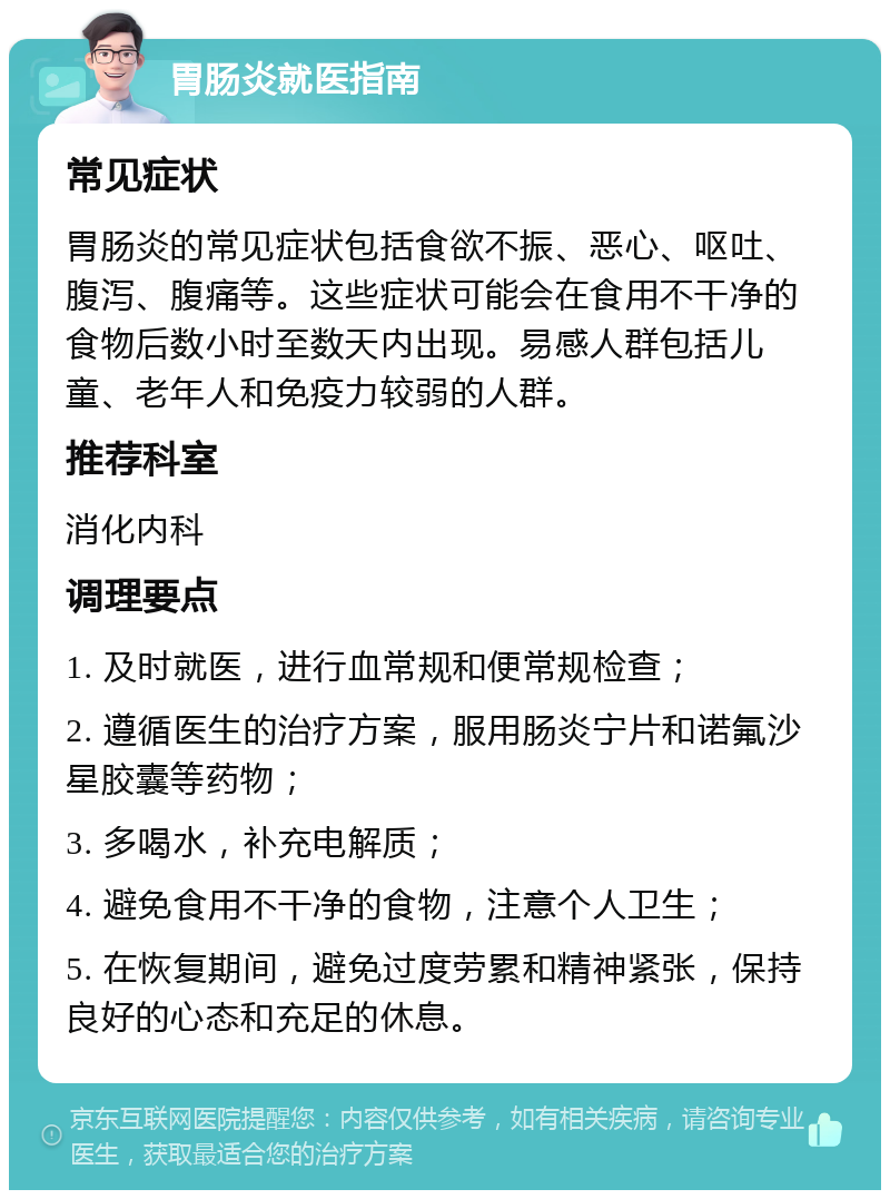 胃肠炎就医指南 常见症状 胃肠炎的常见症状包括食欲不振、恶心、呕吐、腹泻、腹痛等。这些症状可能会在食用不干净的食物后数小时至数天内出现。易感人群包括儿童、老年人和免疫力较弱的人群。 推荐科室 消化内科 调理要点 1. 及时就医，进行血常规和便常规检查； 2. 遵循医生的治疗方案，服用肠炎宁片和诺氟沙星胶囊等药物； 3. 多喝水，补充电解质； 4. 避免食用不干净的食物，注意个人卫生； 5. 在恢复期间，避免过度劳累和精神紧张，保持良好的心态和充足的休息。