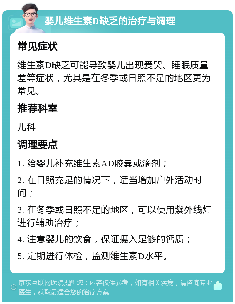 婴儿维生素D缺乏的治疗与调理 常见症状 维生素D缺乏可能导致婴儿出现爱哭、睡眠质量差等症状，尤其是在冬季或日照不足的地区更为常见。 推荐科室 儿科 调理要点 1. 给婴儿补充维生素AD胶囊或滴剂； 2. 在日照充足的情况下，适当增加户外活动时间； 3. 在冬季或日照不足的地区，可以使用紫外线灯进行辅助治疗； 4. 注意婴儿的饮食，保证摄入足够的钙质； 5. 定期进行体检，监测维生素D水平。