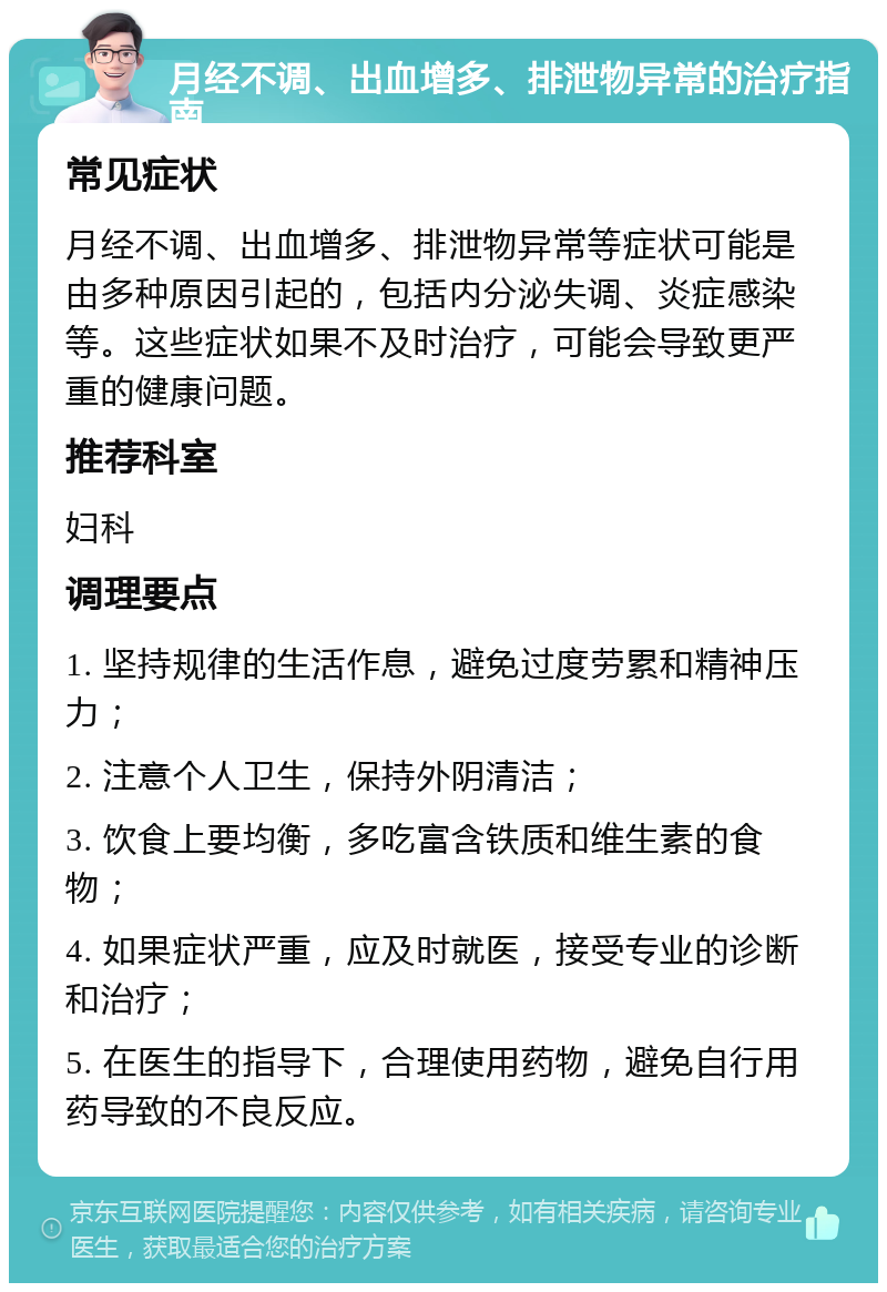 月经不调、出血增多、排泄物异常的治疗指南 常见症状 月经不调、出血增多、排泄物异常等症状可能是由多种原因引起的，包括内分泌失调、炎症感染等。这些症状如果不及时治疗，可能会导致更严重的健康问题。 推荐科室 妇科 调理要点 1. 坚持规律的生活作息，避免过度劳累和精神压力； 2. 注意个人卫生，保持外阴清洁； 3. 饮食上要均衡，多吃富含铁质和维生素的食物； 4. 如果症状严重，应及时就医，接受专业的诊断和治疗； 5. 在医生的指导下，合理使用药物，避免自行用药导致的不良反应。