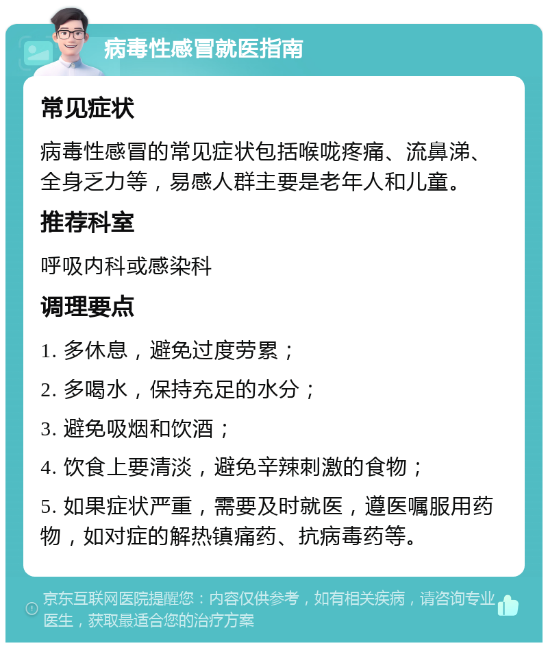 病毒性感冒就医指南 常见症状 病毒性感冒的常见症状包括喉咙疼痛、流鼻涕、全身乏力等，易感人群主要是老年人和儿童。 推荐科室 呼吸内科或感染科 调理要点 1. 多休息，避免过度劳累； 2. 多喝水，保持充足的水分； 3. 避免吸烟和饮酒； 4. 饮食上要清淡，避免辛辣刺激的食物； 5. 如果症状严重，需要及时就医，遵医嘱服用药物，如对症的解热镇痛药、抗病毒药等。