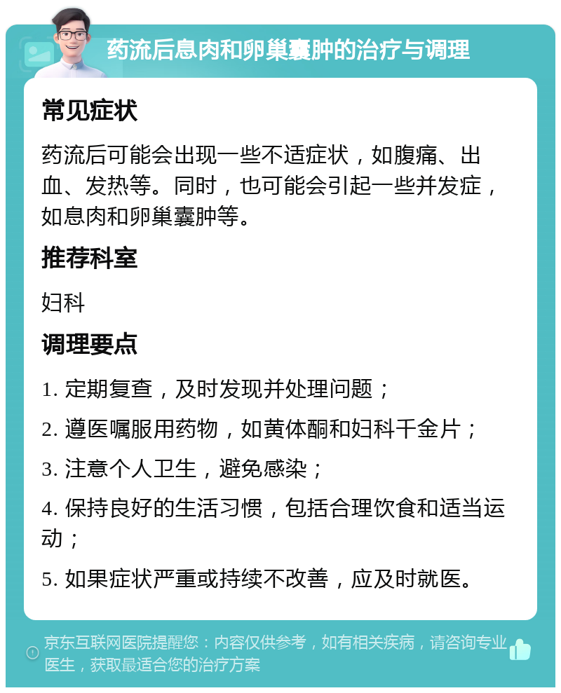 药流后息肉和卵巢囊肿的治疗与调理 常见症状 药流后可能会出现一些不适症状，如腹痛、出血、发热等。同时，也可能会引起一些并发症，如息肉和卵巢囊肿等。 推荐科室 妇科 调理要点 1. 定期复查，及时发现并处理问题； 2. 遵医嘱服用药物，如黄体酮和妇科千金片； 3. 注意个人卫生，避免感染； 4. 保持良好的生活习惯，包括合理饮食和适当运动； 5. 如果症状严重或持续不改善，应及时就医。