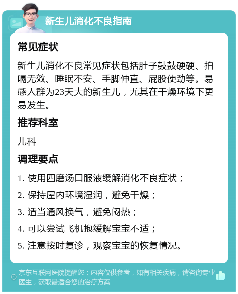 新生儿消化不良指南 常见症状 新生儿消化不良常见症状包括肚子鼓鼓硬硬、拍嗝无效、睡眠不安、手脚伸直、屁股使劲等。易感人群为23天大的新生儿，尤其在干燥环境下更易发生。 推荐科室 儿科 调理要点 1. 使用四磨汤口服液缓解消化不良症状； 2. 保持屋内环境湿润，避免干燥； 3. 适当通风换气，避免闷热； 4. 可以尝试飞机抱缓解宝宝不适； 5. 注意按时复诊，观察宝宝的恢复情况。