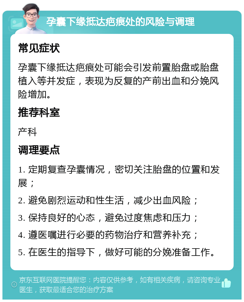 孕囊下缘抵达疤痕处的风险与调理 常见症状 孕囊下缘抵达疤痕处可能会引发前置胎盘或胎盘植入等并发症，表现为反复的产前出血和分娩风险增加。 推荐科室 产科 调理要点 1. 定期复查孕囊情况，密切关注胎盘的位置和发展； 2. 避免剧烈运动和性生活，减少出血风险； 3. 保持良好的心态，避免过度焦虑和压力； 4. 遵医嘱进行必要的药物治疗和营养补充； 5. 在医生的指导下，做好可能的分娩准备工作。