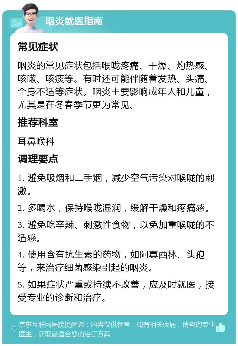 咽炎就医指南 常见症状 咽炎的常见症状包括喉咙疼痛、干燥、灼热感、咳嗽、咳痰等。有时还可能伴随着发热、头痛、全身不适等症状。咽炎主要影响成年人和儿童，尤其是在冬春季节更为常见。 推荐科室 耳鼻喉科 调理要点 1. 避免吸烟和二手烟，减少空气污染对喉咙的刺激。 2. 多喝水，保持喉咙湿润，缓解干燥和疼痛感。 3. 避免吃辛辣、刺激性食物，以免加重喉咙的不适感。 4. 使用含有抗生素的药物，如阿莫西林、头孢等，来治疗细菌感染引起的咽炎。 5. 如果症状严重或持续不改善，应及时就医，接受专业的诊断和治疗。