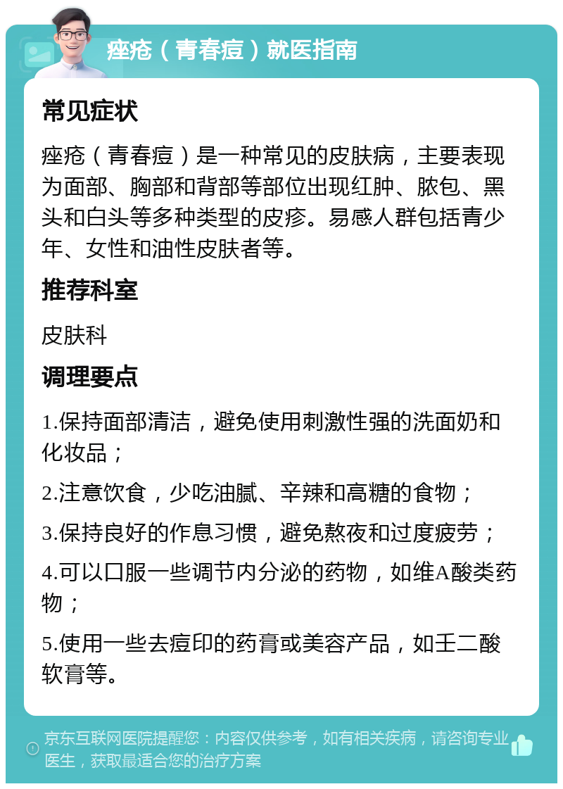 痤疮（青春痘）就医指南 常见症状 痤疮（青春痘）是一种常见的皮肤病，主要表现为面部、胸部和背部等部位出现红肿、脓包、黑头和白头等多种类型的皮疹。易感人群包括青少年、女性和油性皮肤者等。 推荐科室 皮肤科 调理要点 1.保持面部清洁，避免使用刺激性强的洗面奶和化妆品； 2.注意饮食，少吃油腻、辛辣和高糖的食物； 3.保持良好的作息习惯，避免熬夜和过度疲劳； 4.可以口服一些调节内分泌的药物，如维A酸类药物； 5.使用一些去痘印的药膏或美容产品，如壬二酸软膏等。