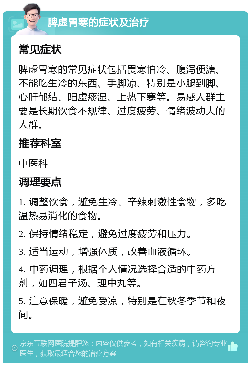 脾虚胃寒的症状及治疗 常见症状 脾虚胃寒的常见症状包括畏寒怕冷、腹泻便溏、不能吃生冷的东西、手脚凉、特别是小腿到脚、心肝郁结、阳虚痰湿、上热下寒等。易感人群主要是长期饮食不规律、过度疲劳、情绪波动大的人群。 推荐科室 中医科 调理要点 1. 调整饮食，避免生冷、辛辣刺激性食物，多吃温热易消化的食物。 2. 保持情绪稳定，避免过度疲劳和压力。 3. 适当运动，增强体质，改善血液循环。 4. 中药调理，根据个人情况选择合适的中药方剂，如四君子汤、理中丸等。 5. 注意保暖，避免受凉，特别是在秋冬季节和夜间。