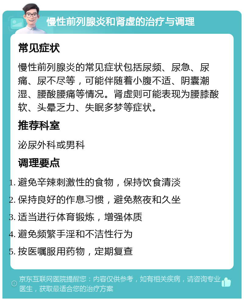 慢性前列腺炎和肾虚的治疗与调理 常见症状 慢性前列腺炎的常见症状包括尿频、尿急、尿痛、尿不尽等，可能伴随着小腹不适、阴囊潮湿、腰酸腰痛等情况。肾虚则可能表现为腰膝酸软、头晕乏力、失眠多梦等症状。 推荐科室 泌尿外科或男科 调理要点 避免辛辣刺激性的食物，保持饮食清淡 保持良好的作息习惯，避免熬夜和久坐 适当进行体育锻炼，增强体质 避免频繁手淫和不洁性行为 按医嘱服用药物，定期复查