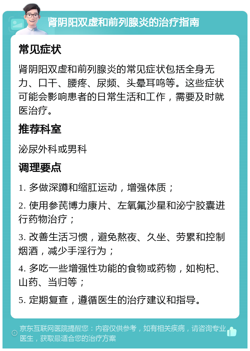 肾阴阳双虚和前列腺炎的治疗指南 常见症状 肾阴阳双虚和前列腺炎的常见症状包括全身无力、口干、腰疼、尿频、头晕耳鸣等。这些症状可能会影响患者的日常生活和工作，需要及时就医治疗。 推荐科室 泌尿外科或男科 调理要点 1. 多做深蹲和缩肛运动，增强体质； 2. 使用参芪博力康片、左氧氟沙星和泌宁胶囊进行药物治疗； 3. 改善生活习惯，避免熬夜、久坐、劳累和控制烟酒，减少手淫行为； 4. 多吃一些增强性功能的食物或药物，如枸杞、山药、当归等； 5. 定期复查，遵循医生的治疗建议和指导。