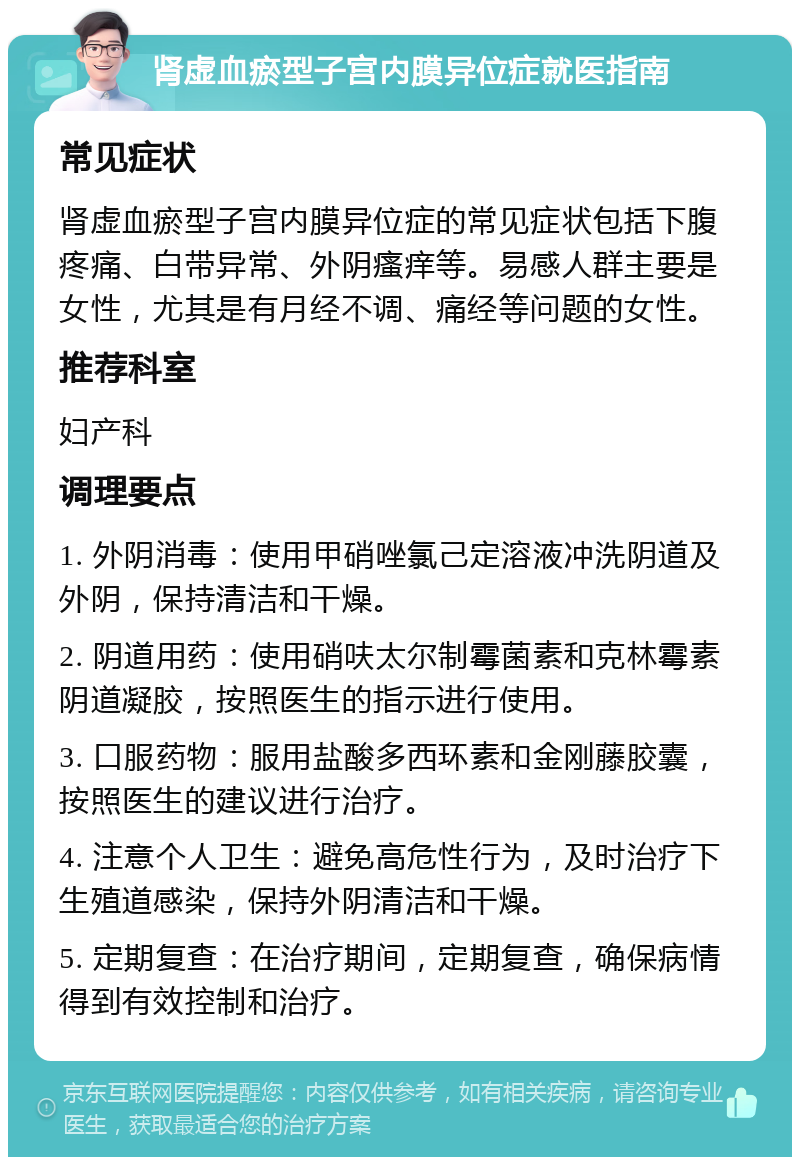 肾虚血瘀型子宫内膜异位症就医指南 常见症状 肾虚血瘀型子宫内膜异位症的常见症状包括下腹疼痛、白带异常、外阴瘙痒等。易感人群主要是女性，尤其是有月经不调、痛经等问题的女性。 推荐科室 妇产科 调理要点 1. 外阴消毒：使用甲硝唑氯己定溶液冲洗阴道及外阴，保持清洁和干燥。 2. 阴道用药：使用硝呋太尔制霉菌素和克林霉素阴道凝胶，按照医生的指示进行使用。 3. 口服药物：服用盐酸多西环素和金刚藤胶囊，按照医生的建议进行治疗。 4. 注意个人卫生：避免高危性行为，及时治疗下生殖道感染，保持外阴清洁和干燥。 5. 定期复查：在治疗期间，定期复查，确保病情得到有效控制和治疗。