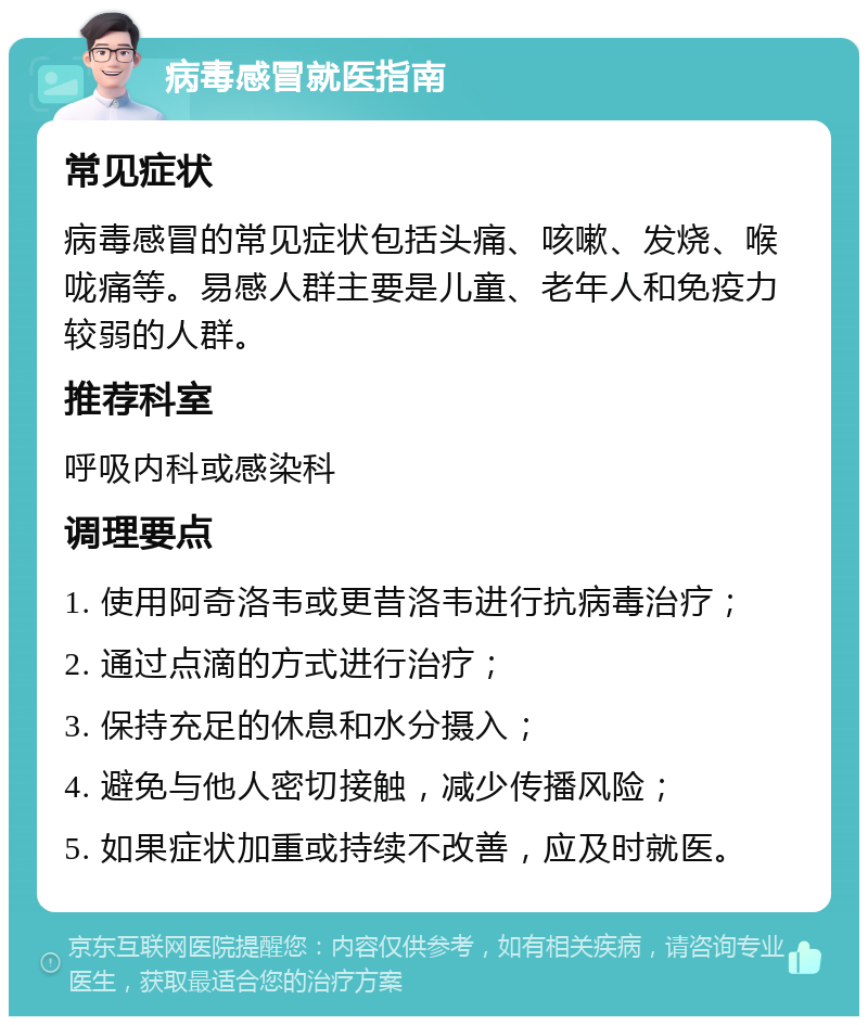 病毒感冒就医指南 常见症状 病毒感冒的常见症状包括头痛、咳嗽、发烧、喉咙痛等。易感人群主要是儿童、老年人和免疫力较弱的人群。 推荐科室 呼吸内科或感染科 调理要点 1. 使用阿奇洛韦或更昔洛韦进行抗病毒治疗； 2. 通过点滴的方式进行治疗； 3. 保持充足的休息和水分摄入； 4. 避免与他人密切接触，减少传播风险； 5. 如果症状加重或持续不改善，应及时就医。