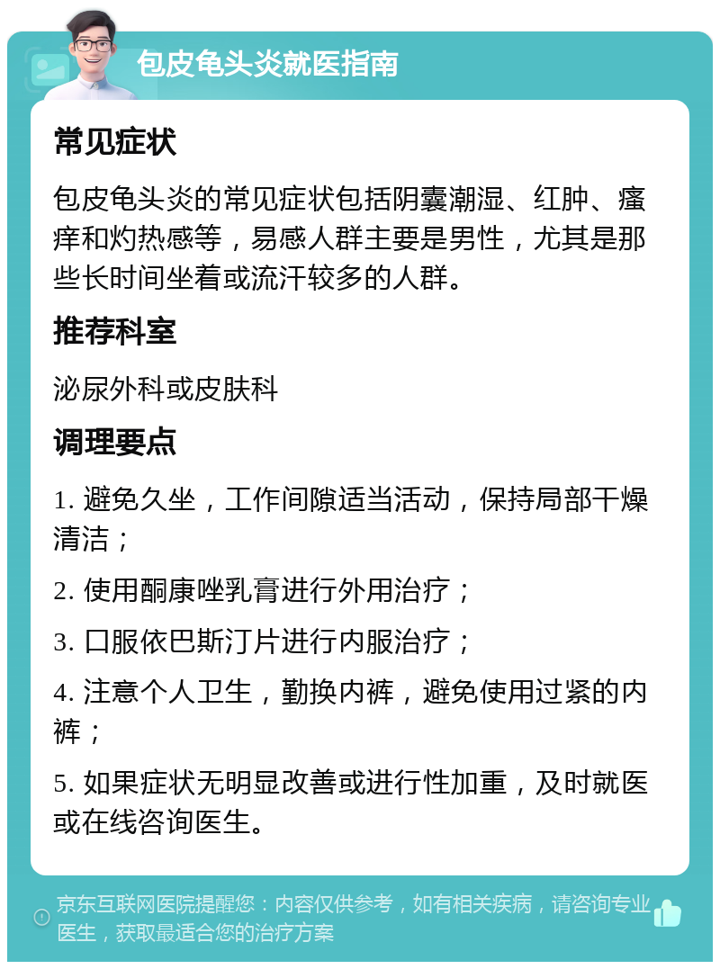 包皮龟头炎就医指南 常见症状 包皮龟头炎的常见症状包括阴囊潮湿、红肿、瘙痒和灼热感等，易感人群主要是男性，尤其是那些长时间坐着或流汗较多的人群。 推荐科室 泌尿外科或皮肤科 调理要点 1. 避免久坐，工作间隙适当活动，保持局部干燥清洁； 2. 使用酮康唑乳膏进行外用治疗； 3. 口服依巴斯汀片进行内服治疗； 4. 注意个人卫生，勤换内裤，避免使用过紧的内裤； 5. 如果症状无明显改善或进行性加重，及时就医或在线咨询医生。