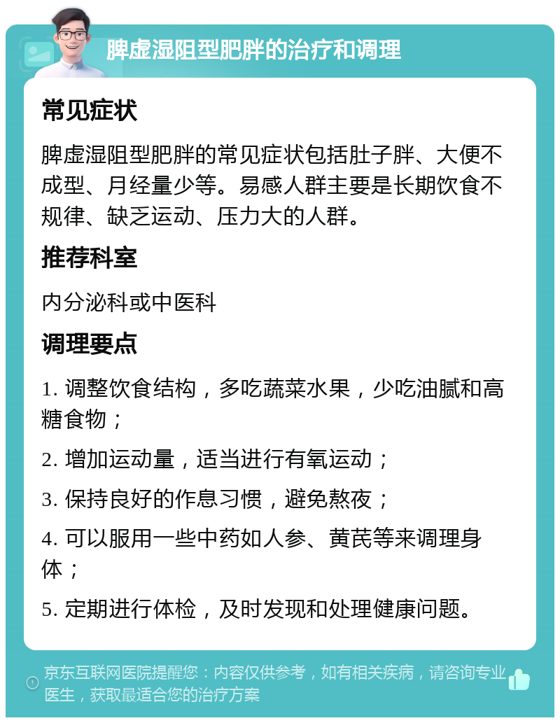 脾虚湿阻型肥胖的治疗和调理 常见症状 脾虚湿阻型肥胖的常见症状包括肚子胖、大便不成型、月经量少等。易感人群主要是长期饮食不规律、缺乏运动、压力大的人群。 推荐科室 内分泌科或中医科 调理要点 1. 调整饮食结构，多吃蔬菜水果，少吃油腻和高糖食物； 2. 增加运动量，适当进行有氧运动； 3. 保持良好的作息习惯，避免熬夜； 4. 可以服用一些中药如人参、黄芪等来调理身体； 5. 定期进行体检，及时发现和处理健康问题。