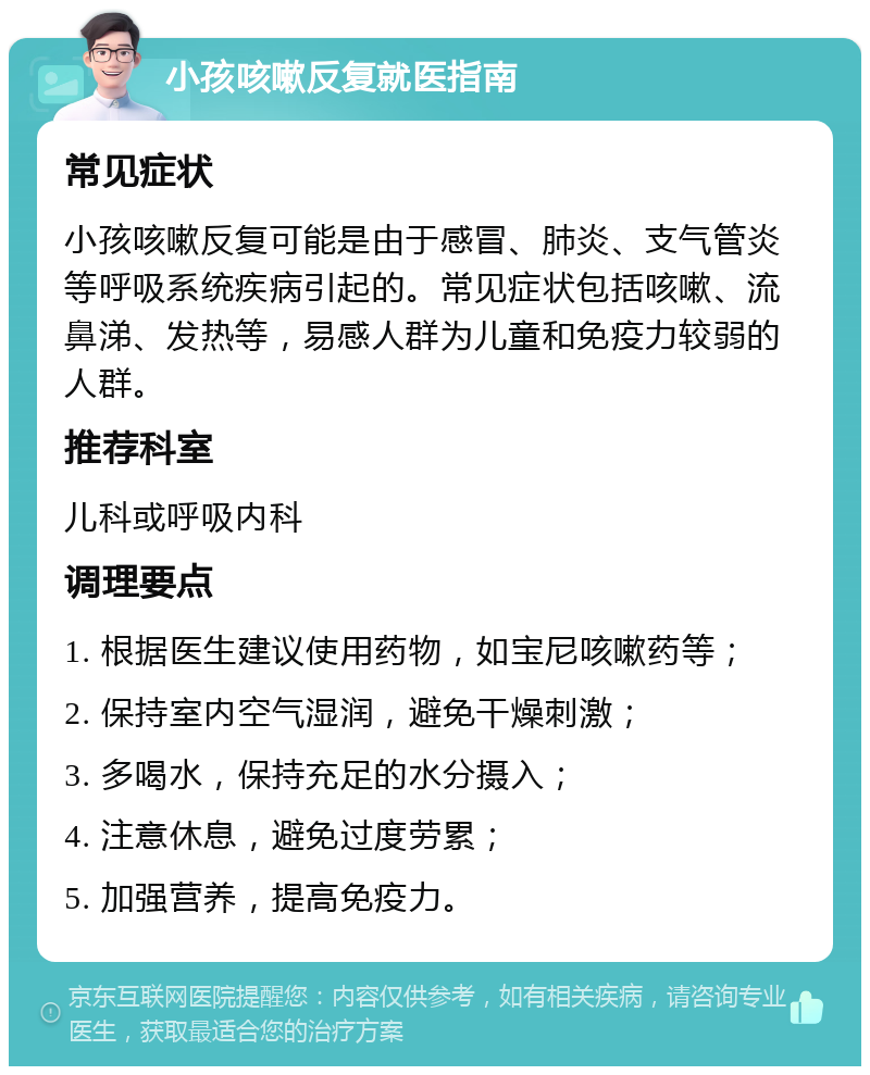 小孩咳嗽反复就医指南 常见症状 小孩咳嗽反复可能是由于感冒、肺炎、支气管炎等呼吸系统疾病引起的。常见症状包括咳嗽、流鼻涕、发热等，易感人群为儿童和免疫力较弱的人群。 推荐科室 儿科或呼吸内科 调理要点 1. 根据医生建议使用药物，如宝尼咳嗽药等； 2. 保持室内空气湿润，避免干燥刺激； 3. 多喝水，保持充足的水分摄入； 4. 注意休息，避免过度劳累； 5. 加强营养，提高免疫力。