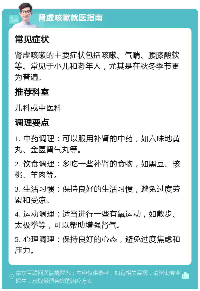 肾虚咳嗽就医指南 常见症状 肾虚咳嗽的主要症状包括咳嗽、气喘、腰膝酸软等。常见于小儿和老年人，尤其是在秋冬季节更为普遍。 推荐科室 儿科或中医科 调理要点 1. 中药调理：可以服用补肾的中药，如六味地黄丸、金匮肾气丸等。 2. 饮食调理：多吃一些补肾的食物，如黑豆、核桃、羊肉等。 3. 生活习惯：保持良好的生活习惯，避免过度劳累和受凉。 4. 运动调理：适当进行一些有氧运动，如散步、太极拳等，可以帮助增强肾气。 5. 心理调理：保持良好的心态，避免过度焦虑和压力。