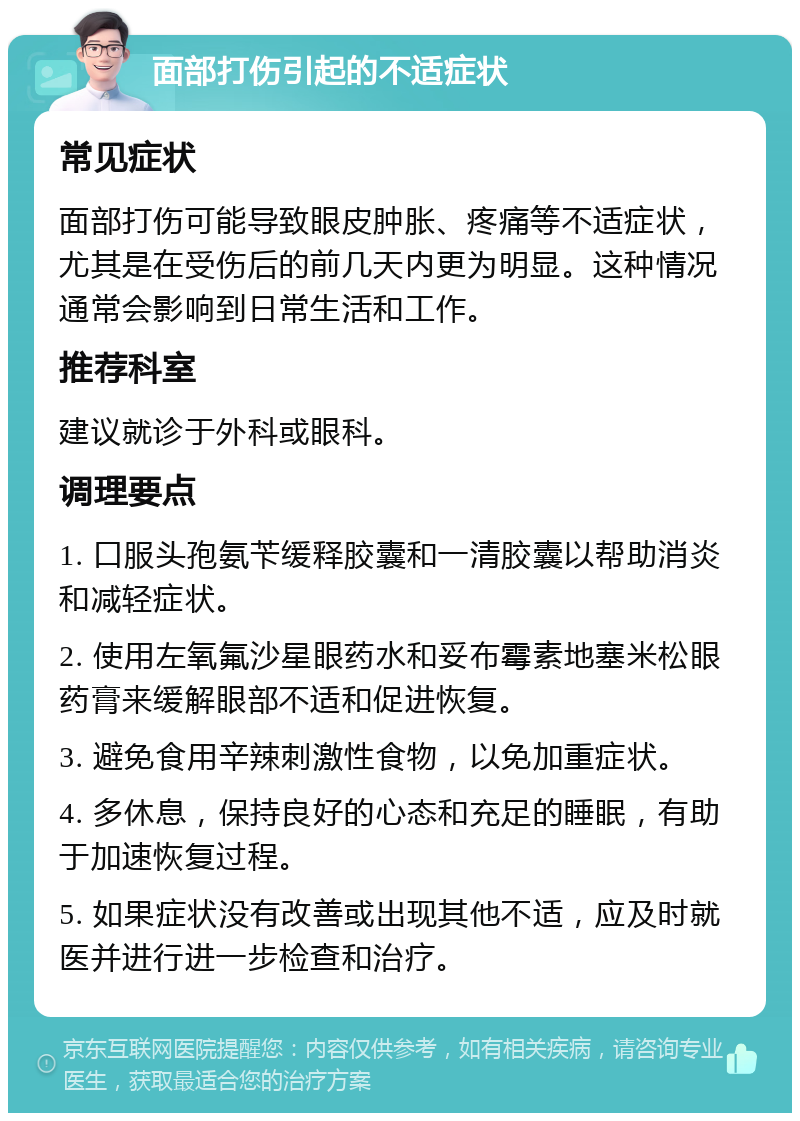 面部打伤引起的不适症状 常见症状 面部打伤可能导致眼皮肿胀、疼痛等不适症状，尤其是在受伤后的前几天内更为明显。这种情况通常会影响到日常生活和工作。 推荐科室 建议就诊于外科或眼科。 调理要点 1. 口服头孢氨苄缓释胶囊和一清胶囊以帮助消炎和减轻症状。 2. 使用左氧氟沙星眼药水和妥布霉素地塞米松眼药膏来缓解眼部不适和促进恢复。 3. 避免食用辛辣刺激性食物，以免加重症状。 4. 多休息，保持良好的心态和充足的睡眠，有助于加速恢复过程。 5. 如果症状没有改善或出现其他不适，应及时就医并进行进一步检查和治疗。