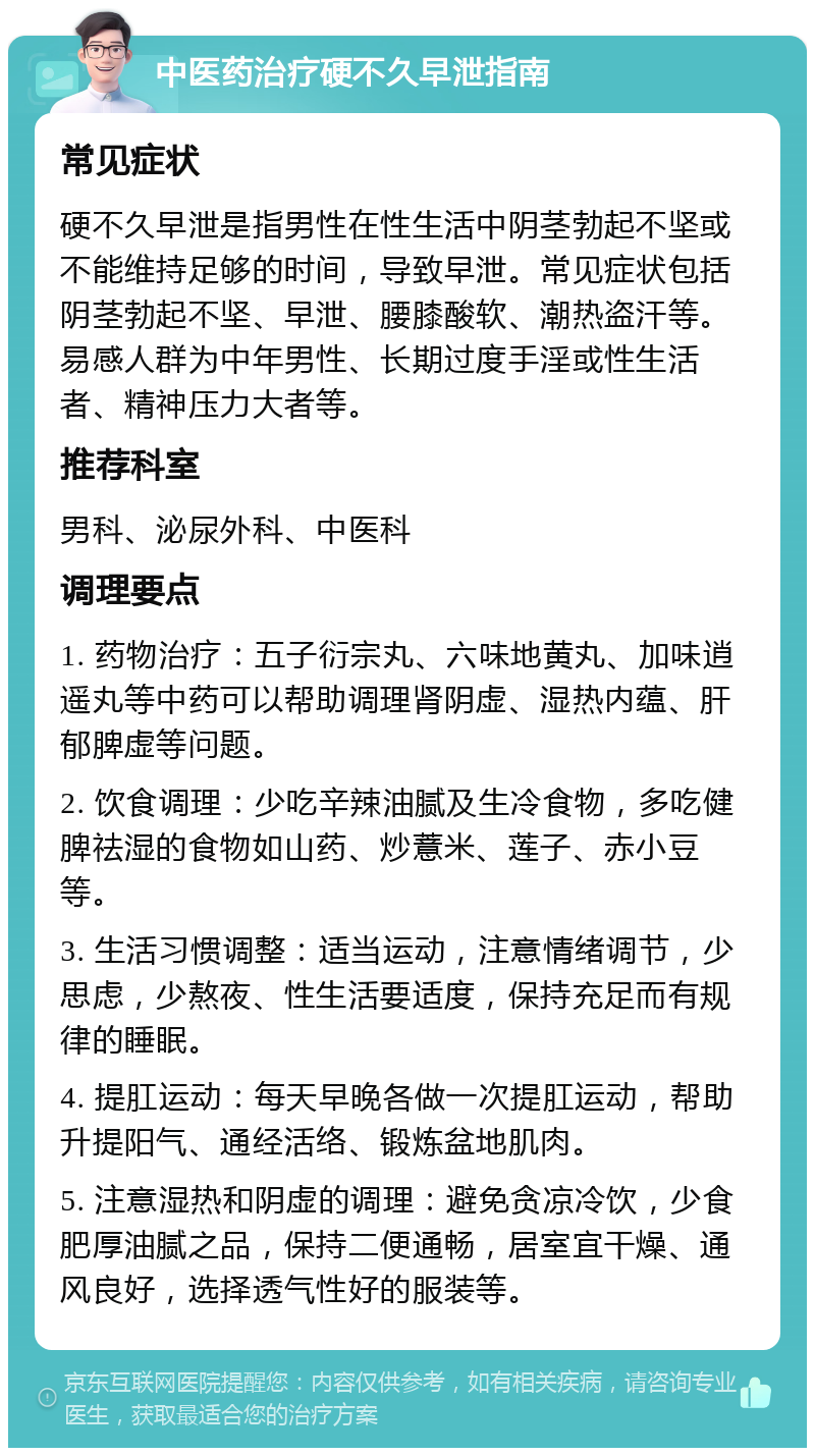 中医药治疗硬不久早泄指南 常见症状 硬不久早泄是指男性在性生活中阴茎勃起不坚或不能维持足够的时间，导致早泄。常见症状包括阴茎勃起不坚、早泄、腰膝酸软、潮热盗汗等。易感人群为中年男性、长期过度手淫或性生活者、精神压力大者等。 推荐科室 男科、泌尿外科、中医科 调理要点 1. 药物治疗：五子衍宗丸、六味地黄丸、加味逍遥丸等中药可以帮助调理肾阴虚、湿热内蕴、肝郁脾虚等问题。 2. 饮食调理：少吃辛辣油腻及生冷食物，多吃健脾祛湿的食物如山药、炒薏米、莲子、赤小豆等。 3. 生活习惯调整：适当运动，注意情绪调节，少思虑，少熬夜、性生活要适度，保持充足而有规律的睡眠。 4. 提肛运动：每天早晚各做一次提肛运动，帮助升提阳气、通经活络、锻炼盆地肌肉。 5. 注意湿热和阴虚的调理：避免贪凉冷饮，少食肥厚油腻之品，保持二便通畅，居室宜干燥、通风良好，选择透气性好的服装等。