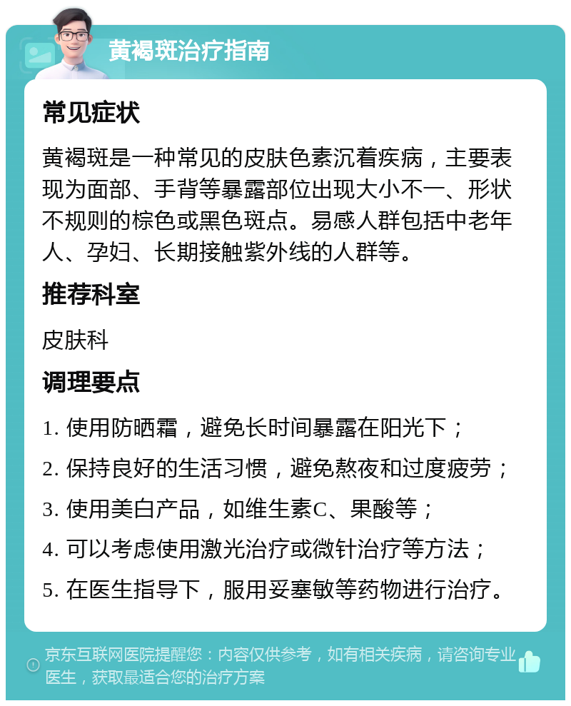 黄褐斑治疗指南 常见症状 黄褐斑是一种常见的皮肤色素沉着疾病，主要表现为面部、手背等暴露部位出现大小不一、形状不规则的棕色或黑色斑点。易感人群包括中老年人、孕妇、长期接触紫外线的人群等。 推荐科室 皮肤科 调理要点 1. 使用防晒霜，避免长时间暴露在阳光下； 2. 保持良好的生活习惯，避免熬夜和过度疲劳； 3. 使用美白产品，如维生素C、果酸等； 4. 可以考虑使用激光治疗或微针治疗等方法； 5. 在医生指导下，服用妥塞敏等药物进行治疗。