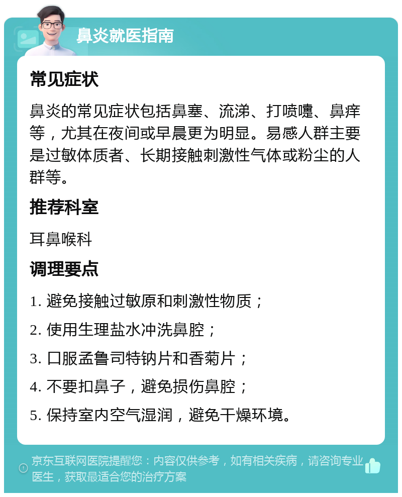 鼻炎就医指南 常见症状 鼻炎的常见症状包括鼻塞、流涕、打喷嚏、鼻痒等，尤其在夜间或早晨更为明显。易感人群主要是过敏体质者、长期接触刺激性气体或粉尘的人群等。 推荐科室 耳鼻喉科 调理要点 1. 避免接触过敏原和刺激性物质； 2. 使用生理盐水冲洗鼻腔； 3. 口服孟鲁司特钠片和香菊片； 4. 不要扣鼻子，避免损伤鼻腔； 5. 保持室内空气湿润，避免干燥环境。