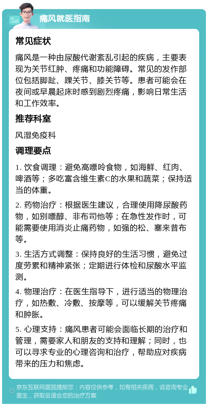 痛风就医指南 常见症状 痛风是一种由尿酸代谢紊乱引起的疾病，主要表现为关节红肿、疼痛和功能障碍。常见的发作部位包括脚趾、踝关节、膝关节等。患者可能会在夜间或早晨起床时感到剧烈疼痛，影响日常生活和工作效率。 推荐科室 风湿免疫科 调理要点 1. 饮食调理：避免高嘌呤食物，如海鲜、红肉、啤酒等；多吃富含维生素C的水果和蔬菜；保持适当的体重。 2. 药物治疗：根据医生建议，合理使用降尿酸药物，如别嘌醇、非布司他等；在急性发作时，可能需要使用消炎止痛药物，如强的松、塞来昔布等。 3. 生活方式调整：保持良好的生活习惯，避免过度劳累和精神紧张；定期进行体检和尿酸水平监测。 4. 物理治疗：在医生指导下，进行适当的物理治疗，如热敷、冷敷、按摩等，可以缓解关节疼痛和肿胀。 5. 心理支持：痛风患者可能会面临长期的治疗和管理，需要家人和朋友的支持和理解；同时，也可以寻求专业的心理咨询和治疗，帮助应对疾病带来的压力和焦虑。