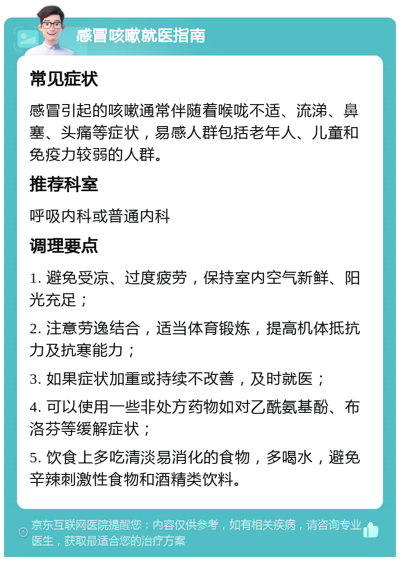 感冒咳嗽就医指南 常见症状 感冒引起的咳嗽通常伴随着喉咙不适、流涕、鼻塞、头痛等症状，易感人群包括老年人、儿童和免疫力较弱的人群。 推荐科室 呼吸内科或普通内科 调理要点 1. 避免受凉、过度疲劳，保持室内空气新鲜、阳光充足； 2. 注意劳逸结合，适当体育锻炼，提高机体抵抗力及抗寒能力； 3. 如果症状加重或持续不改善，及时就医； 4. 可以使用一些非处方药物如对乙酰氨基酚、布洛芬等缓解症状； 5. 饮食上多吃清淡易消化的食物，多喝水，避免辛辣刺激性食物和酒精类饮料。