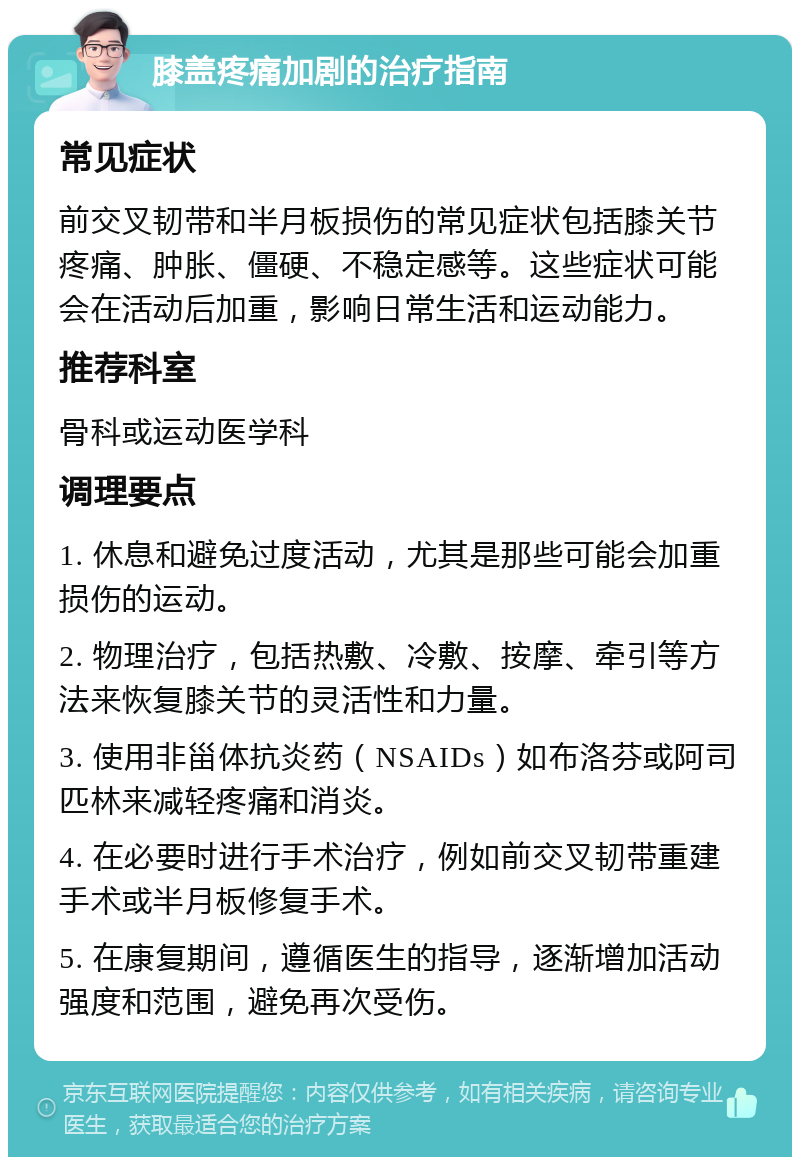 膝盖疼痛加剧的治疗指南 常见症状 前交叉韧带和半月板损伤的常见症状包括膝关节疼痛、肿胀、僵硬、不稳定感等。这些症状可能会在活动后加重，影响日常生活和运动能力。 推荐科室 骨科或运动医学科 调理要点 1. 休息和避免过度活动，尤其是那些可能会加重损伤的运动。 2. 物理治疗，包括热敷、冷敷、按摩、牵引等方法来恢复膝关节的灵活性和力量。 3. 使用非甾体抗炎药（NSAIDs）如布洛芬或阿司匹林来减轻疼痛和消炎。 4. 在必要时进行手术治疗，例如前交叉韧带重建手术或半月板修复手术。 5. 在康复期间，遵循医生的指导，逐渐增加活动强度和范围，避免再次受伤。