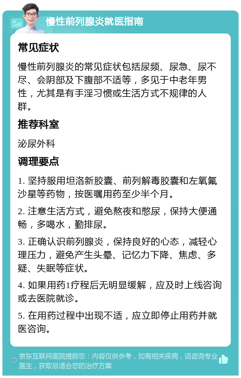 慢性前列腺炎就医指南 常见症状 慢性前列腺炎的常见症状包括尿频、尿急、尿不尽、会阴部及下腹部不适等，多见于中老年男性，尤其是有手淫习惯或生活方式不规律的人群。 推荐科室 泌尿外科 调理要点 1. 坚持服用坦洛新胶囊、前列解毒胶囊和左氧氟沙星等药物，按医嘱用药至少半个月。 2. 注意生活方式，避免熬夜和憋尿，保持大便通畅，多喝水，勤排尿。 3. 正确认识前列腺炎，保持良好的心态，减轻心理压力，避免产生头晕、记忆力下降、焦虑、多疑、失眠等症状。 4. 如果用药1疗程后无明显缓解，应及时上线咨询或去医院就诊。 5. 在用药过程中出现不适，应立即停止用药并就医咨询。