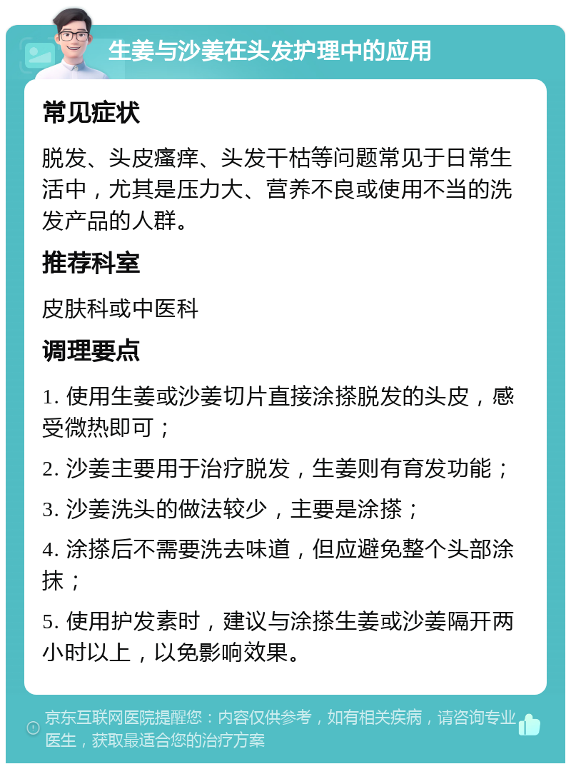 生姜与沙姜在头发护理中的应用 常见症状 脱发、头皮瘙痒、头发干枯等问题常见于日常生活中，尤其是压力大、营养不良或使用不当的洗发产品的人群。 推荐科室 皮肤科或中医科 调理要点 1. 使用生姜或沙姜切片直接涂搽脱发的头皮，感受微热即可； 2. 沙姜主要用于治疗脱发，生姜则有育发功能； 3. 沙姜洗头的做法较少，主要是涂搽； 4. 涂搽后不需要洗去味道，但应避免整个头部涂抹； 5. 使用护发素时，建议与涂搽生姜或沙姜隔开两小时以上，以免影响效果。