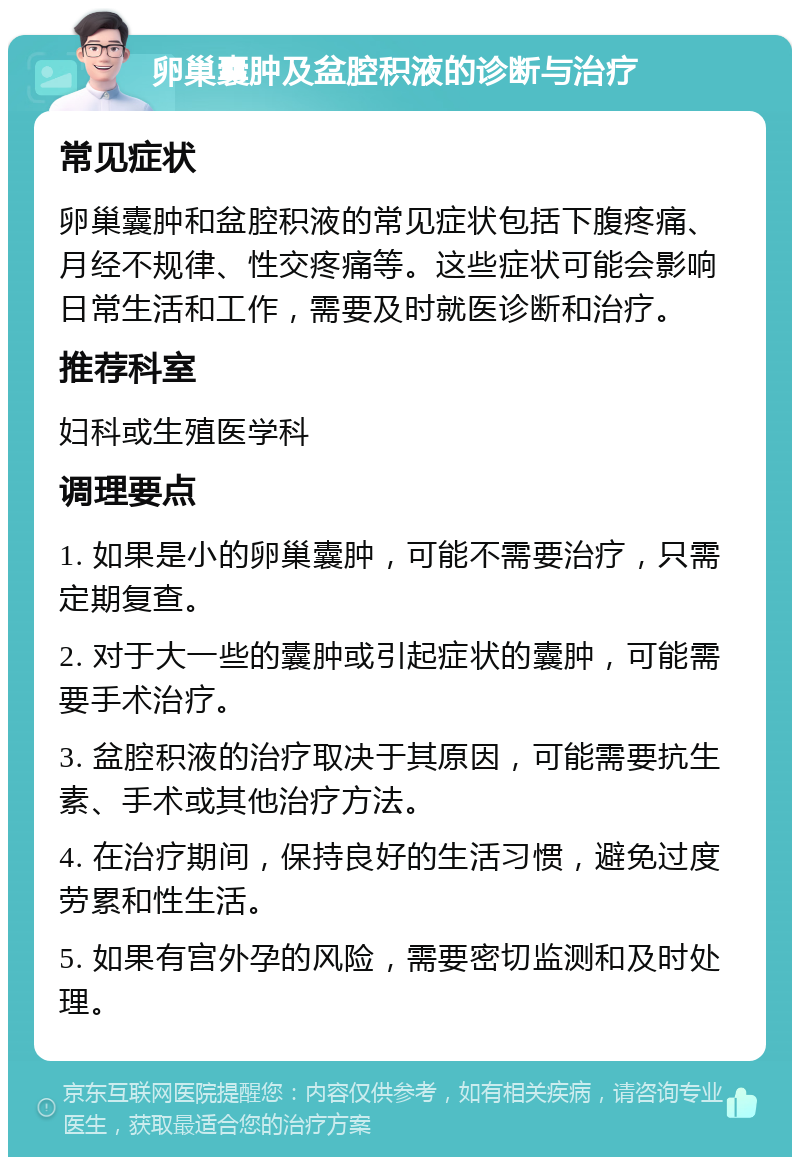 卵巢囊肿及盆腔积液的诊断与治疗 常见症状 卵巢囊肿和盆腔积液的常见症状包括下腹疼痛、月经不规律、性交疼痛等。这些症状可能会影响日常生活和工作，需要及时就医诊断和治疗。 推荐科室 妇科或生殖医学科 调理要点 1. 如果是小的卵巢囊肿，可能不需要治疗，只需定期复查。 2. 对于大一些的囊肿或引起症状的囊肿，可能需要手术治疗。 3. 盆腔积液的治疗取决于其原因，可能需要抗生素、手术或其他治疗方法。 4. 在治疗期间，保持良好的生活习惯，避免过度劳累和性生活。 5. 如果有宫外孕的风险，需要密切监测和及时处理。