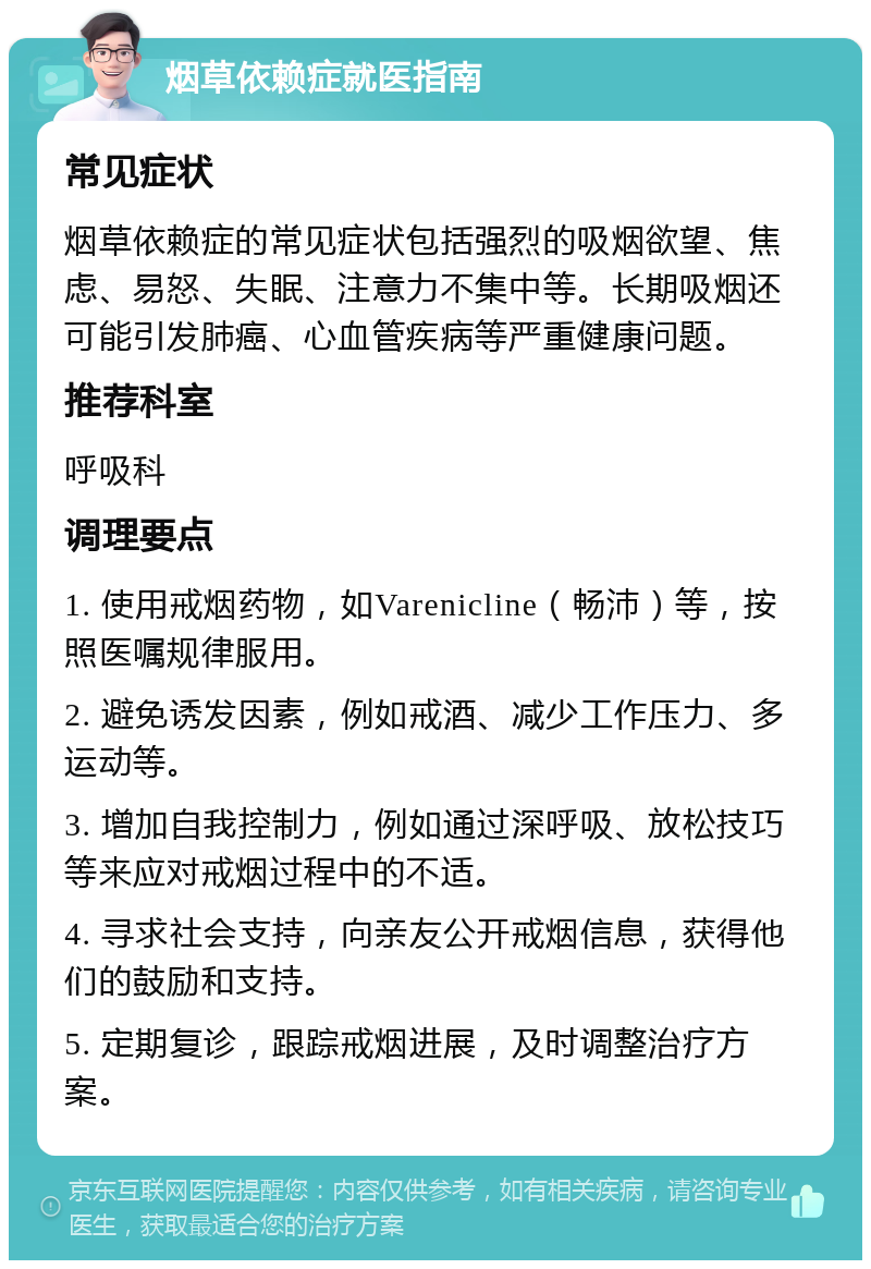 烟草依赖症就医指南 常见症状 烟草依赖症的常见症状包括强烈的吸烟欲望、焦虑、易怒、失眠、注意力不集中等。长期吸烟还可能引发肺癌、心血管疾病等严重健康问题。 推荐科室 呼吸科 调理要点 1. 使用戒烟药物，如Varenicline（畅沛）等，按照医嘱规律服用。 2. 避免诱发因素，例如戒酒、减少工作压力、多运动等。 3. 增加自我控制力，例如通过深呼吸、放松技巧等来应对戒烟过程中的不适。 4. 寻求社会支持，向亲友公开戒烟信息，获得他们的鼓励和支持。 5. 定期复诊，跟踪戒烟进展，及时调整治疗方案。