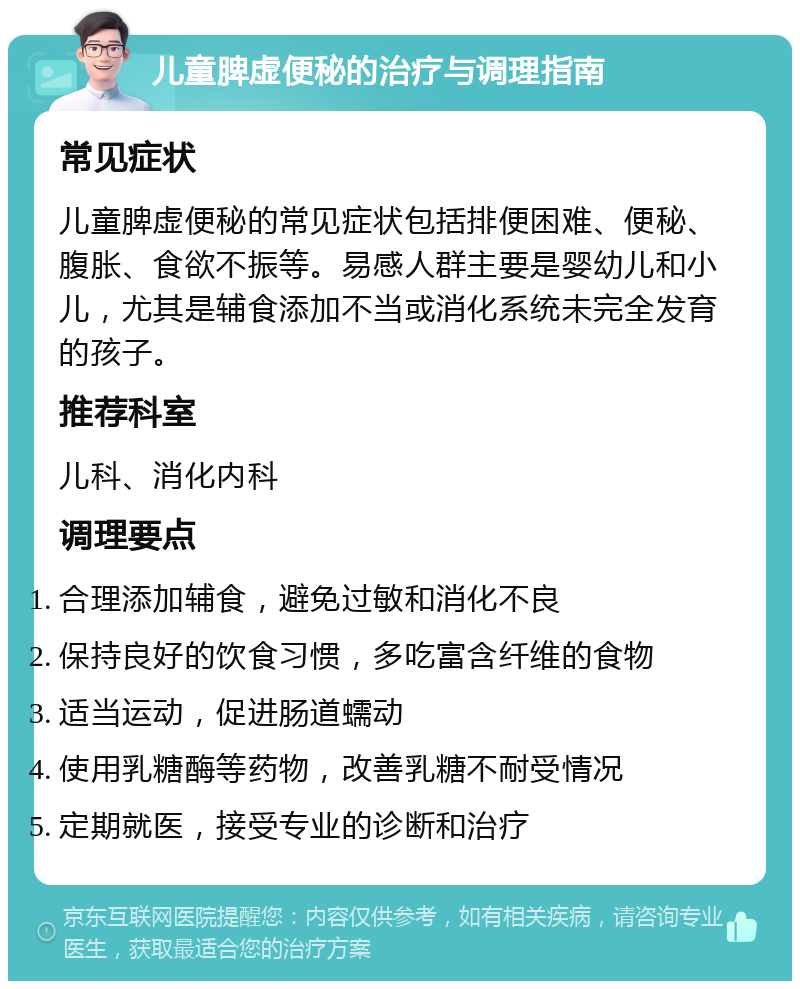 儿童脾虚便秘的治疗与调理指南 常见症状 儿童脾虚便秘的常见症状包括排便困难、便秘、腹胀、食欲不振等。易感人群主要是婴幼儿和小儿，尤其是辅食添加不当或消化系统未完全发育的孩子。 推荐科室 儿科、消化内科 调理要点 合理添加辅食，避免过敏和消化不良 保持良好的饮食习惯，多吃富含纤维的食物 适当运动，促进肠道蠕动 使用乳糖酶等药物，改善乳糖不耐受情况 定期就医，接受专业的诊断和治疗