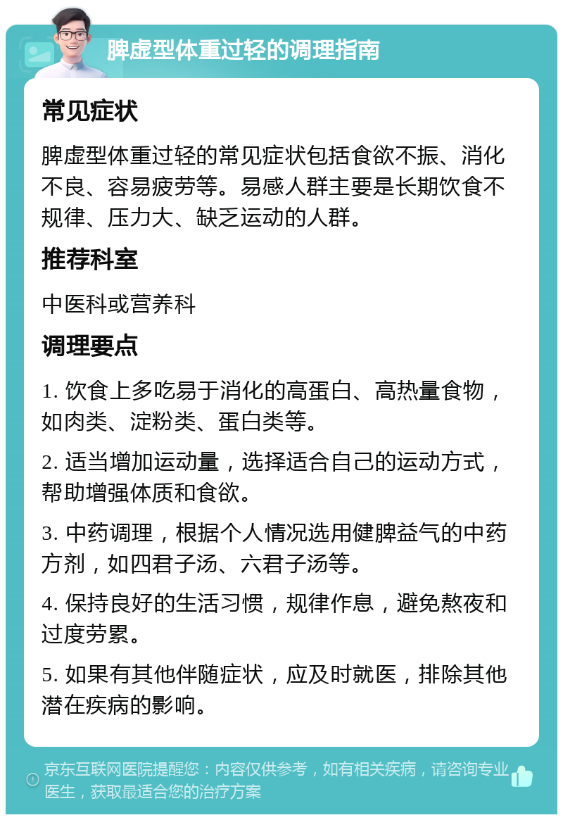 脾虚型体重过轻的调理指南 常见症状 脾虚型体重过轻的常见症状包括食欲不振、消化不良、容易疲劳等。易感人群主要是长期饮食不规律、压力大、缺乏运动的人群。 推荐科室 中医科或营养科 调理要点 1. 饮食上多吃易于消化的高蛋白、高热量食物，如肉类、淀粉类、蛋白类等。 2. 适当增加运动量，选择适合自己的运动方式，帮助增强体质和食欲。 3. 中药调理，根据个人情况选用健脾益气的中药方剂，如四君子汤、六君子汤等。 4. 保持良好的生活习惯，规律作息，避免熬夜和过度劳累。 5. 如果有其他伴随症状，应及时就医，排除其他潜在疾病的影响。